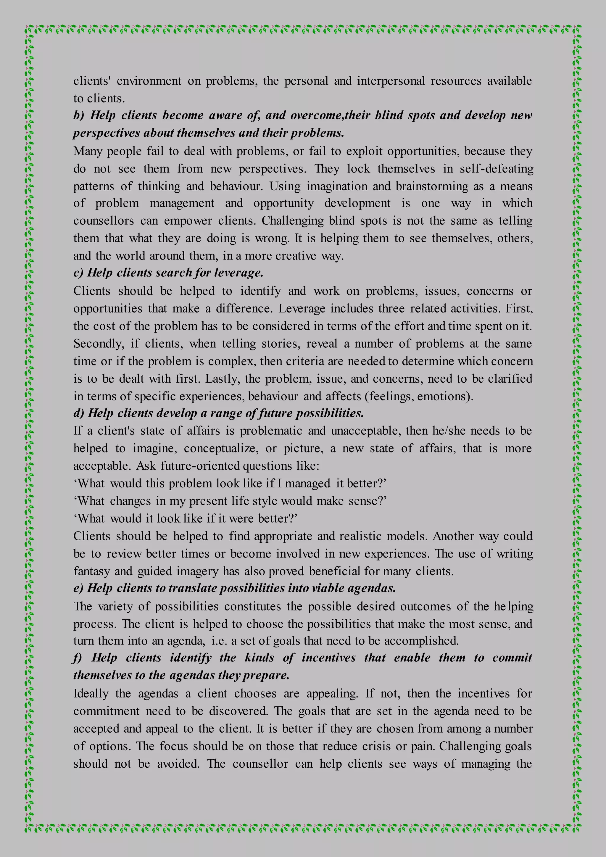 clients' environment on problems, the personal and interpersonal resources available
to clients.
b) Help clients become aware of, and overcome,their blind spots and develop new
perspectives about themselves and their problems.
Many people fail to deal with problems, or fail to exploit opportunities, because they
do not see them from new perspectives. They lock themselves in self-defeating
patterns of thinking and behaviour. Using imagination and brainstorming as a means
of problem management and opportunity development is one way in which
counsellors can empower clients. Challenging blind spots is not the same as telling
them that what they are doing is wrong. It is helping them to see themselves, others,
and the world around them, in a more creative way.
c) Help clients search for leverage.
Clients should be helped to identify and work on problems, issues, concerns or
opportunities that make a difference. Leverage includes three related activities. First,
the cost of the problem has to be considered in terms of the effort and time spent on it.
Secondly, if clients, when telling stories, reveal a number of problems at the same
time or if the problem is complex, then criteria are needed to determine which concern
is to be dealt with first. Lastly, the problem, issue, and concerns, need to be clarified
in terms of specific experiences, behaviour and affects (feelings, emotions).
d) Help clients develop a range of future possibilities.
If a client's state of affairs is problematic and unacceptable, then he/she needs to be
helped to imagine, conceptualize, or picture, a new state of affairs, that is more
acceptable. Ask future-oriented questions like:
‘What would this problem look like if I managed it better?’
‘What changes in my present life style would make sense?’
‘What would it look like if it were better?’
Clients should be helped to find appropriate and realistic models. Another way could
be to review better times or become involved in new experiences. The use of writing
fantasy and guided imagery has also proved beneficial for many clients.
e) Help clients to translate possibilities into viable agendas.
The variety of possibilities constitutes the possible desired outcomes of the helping
process. The client is helped to choose the possibilities that make the most sense, and
turn them into an agenda, i.e. a set of goals that need to be accomplished.
f) Help clients identify the kinds of incentives that enable them to commit
themselves to the agendas they prepare.
Ideally the agendas a client chooses are appealing. If not, then the incentives for
commitment need to be discovered. The goals that are set in the agenda need to be
accepted and appeal to the client. It is better if they are chosen from among a number
of options. The focus should be on those that reduce crisis or pain. Challenging goals
should not be avoided. The counsellor can help clients see ways of managing the
 
