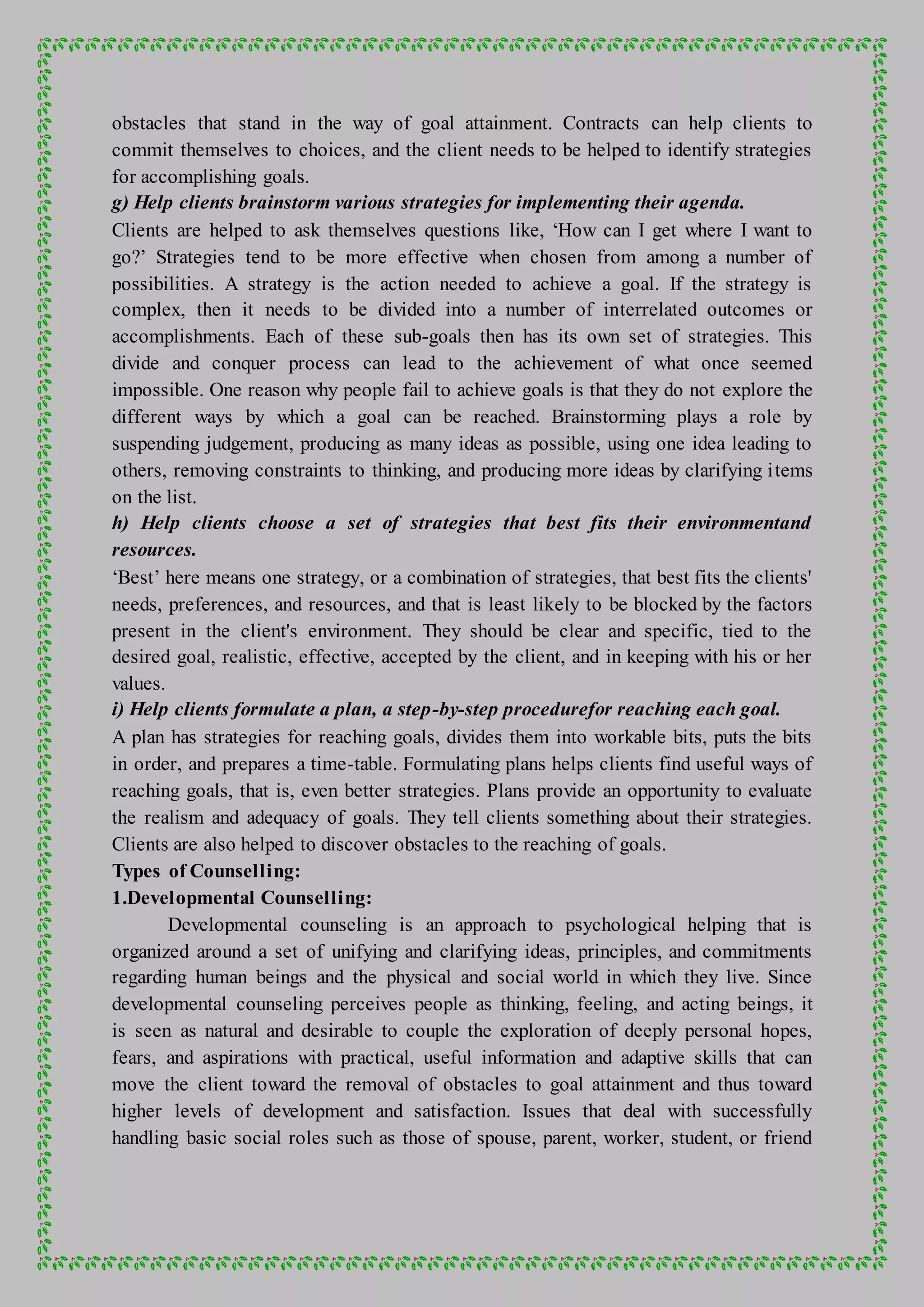 obstacles that stand in the way of goal attainment. Contracts can help clients to
commit themselves to choices, and the client needs to be helped to identify strategies
for accomplishing goals.
g) Help clients brainstorm various strategies for implementing their agenda.
Clients are helped to ask themselves questions like, ‘How can I get where I want to
go?’ Strategies tend to be more effective when chosen from among a number of
possibilities. A strategy is the action needed to achieve a goal. If the strategy is
complex, then it needs to be divided into a number of interrelated outcomes or
accomplishments. Each of these sub-goals then has its own set of strategies. This
divide and conquer process can lead to the achievement of what once seemed
impossible. One reason why people fail to achieve goals is that they do not explore the
different ways by which a goal can be reached. Brainstorming plays a role by
suspending judgement, producing as many ideas as possible, using one idea leading to
others, removing constraints to thinking, and producing more ideas by clarifying items
on the list.
h) Help clients choose a set of strategies that best fits their environmentand
resources.
‘Best’ here means one strategy, or a combination of strategies, that best fits the clients'
needs, preferences, and resources, and that is least likely to be blocked by the factors
present in the client's environment. They should be clear and specific, tied to the
desired goal, realistic, effective, accepted by the client, and in keeping with his or her
values.
i) Help clients formulate a plan, a step-by-step procedurefor reaching each goal.
A plan has strategies for reaching goals, divides them into workable bits, puts the bits
in order, and prepares a time-table. Formulating plans helps clients find useful ways of
reaching goals, that is, even better strategies. Plans provide an opportunity to evaluate
the realism and adequacy of goals. They tell clients something about their strategies.
Clients are also helped to discover obstacles to the reaching of goals.
Types of Counselling:
1.Developmental Counselling:
Developmental counseling is an approach to psychological helping that is
organized around a set of unifying and clarifying ideas, principles, and commitments
regarding human beings and the physical and social world in which they live. Since
developmental counseling perceives people as thinking, feeling, and acting beings, it
is seen as natural and desirable to couple the exploration of deeply personal hopes,
fears, and aspirations with practical, useful information and adaptive skills that can
move the client toward the removal of obstacles to goal attainment and thus toward
higher levels of development and satisfaction. Issues that deal with successfully
handling basic social roles such as those of spouse, parent, worker, student, or friend
 