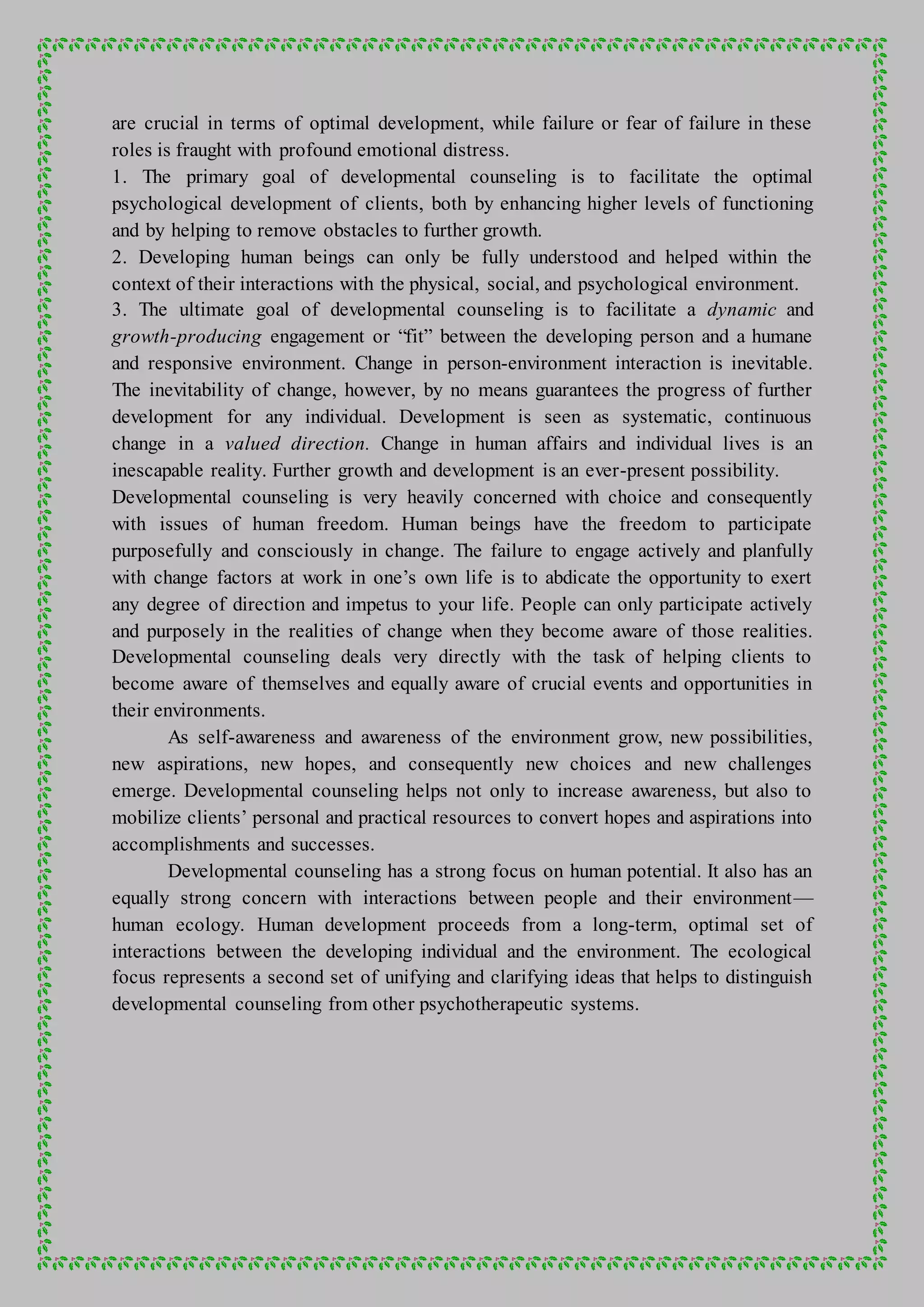 are crucial in terms of optimal development, while failure or fear of failure in these
roles is fraught with profound emotional distress.
1. The primary goal of developmental counseling is to facilitate the optimal
psychological development of clients, both by enhancing higher levels of functioning
and by helping to remove obstacles to further growth.
2. Developing human beings can only be fully understood and helped within the
context of their interactions with the physical, social, and psychological environment.
3. The ultimate goal of developmental counseling is to facilitate a dynamic and
growth-producing engagement or “fit” between the developing person and a humane
and responsive environment. Change in person-environment interaction is inevitable.
The inevitability of change, however, by no means guarantees the progress of further
development for any individual. Development is seen as systematic, continuous
change in a valued direction. Change in human affairs and individual lives is an
inescapable reality. Further growth and development is an ever-present possibility.
Developmental counseling is very heavily concerned with choice and consequently
with issues of human freedom. Human beings have the freedom to participate
purposefully and consciously in change. The failure to engage actively and planfully
with change factors at work in one’s own life is to abdicate the opportunity to exert
any degree of direction and impetus to your life. People can only participate actively
and purposely in the realities of change when they become aware of those realities.
Developmental counseling deals very directly with the task of helping clients to
become aware of themselves and equally aware of crucial events and opportunities in
their environments.
As self-awareness and awareness of the environment grow, new possibilities,
new aspirations, new hopes, and consequently new choices and new challenges
emerge. Developmental counseling helps not only to increase awareness, but also to
mobilize clients’ personal and practical resources to convert hopes and aspirations into
accomplishments and successes.
Developmental counseling has a strong focus on human potential. It also has an
equally strong concern with interactions between people and their environment—
human ecology. Human development proceeds from a long-term, optimal set of
interactions between the developing individual and the environment. The ecological
focus represents a second set of unifying and clarifying ideas that helps to distinguish
developmental counseling from other psychotherapeutic systems.
 
