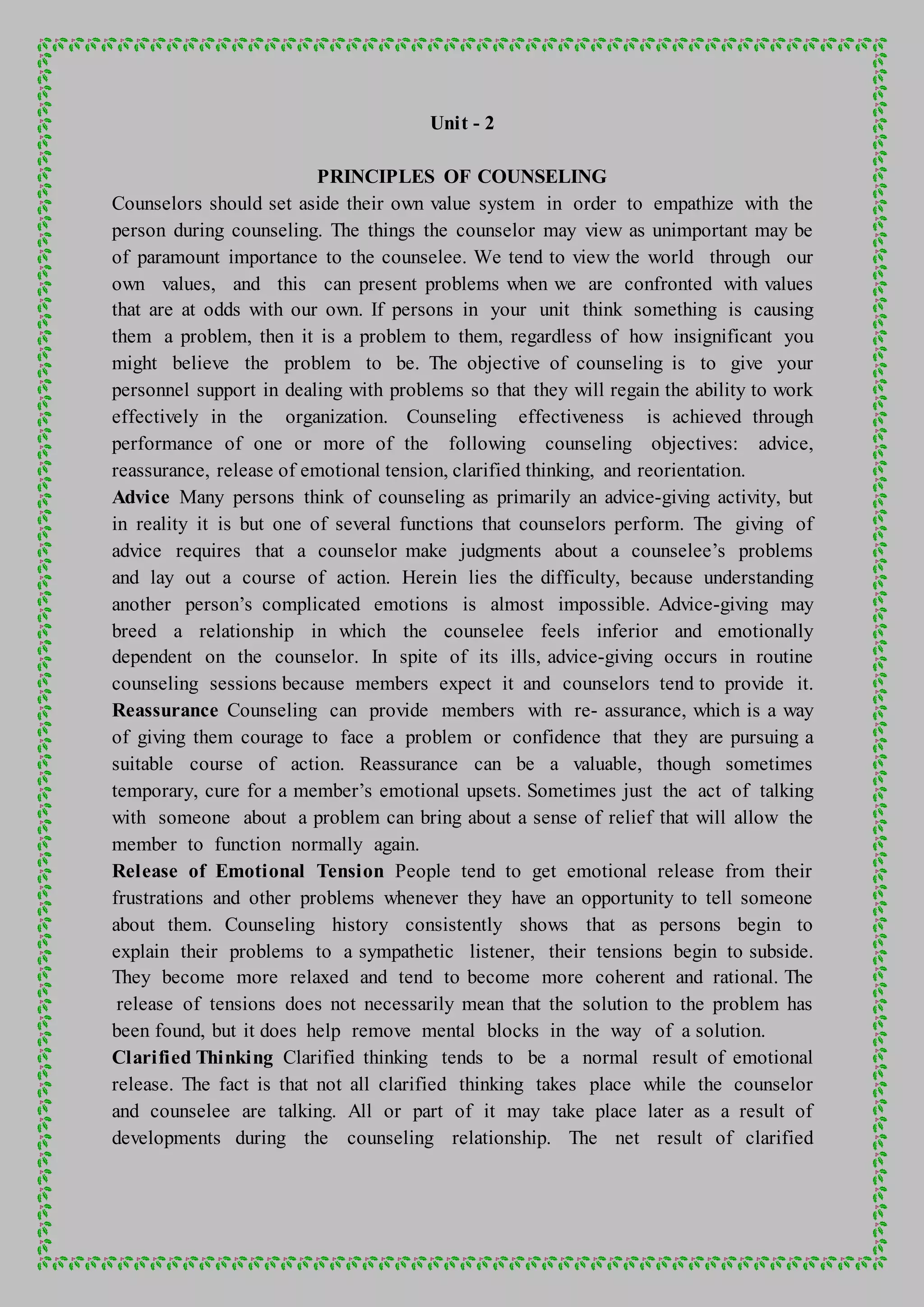 Unit - 2
PRINCIPLES OF COUNSELING
Counselors should set aside their own value system in order to empathize with the
person during counseling. The things the counselor may view as unimportant may be
of paramount importance to the counselee. We tend to view the world through our
own values, and this can present problems when we are confronted with values
that are at odds with our own. If persons in your unit think something is causing
them a problem, then it is a problem to them, regardless of how insignificant you
might believe the problem to be. The objective of counseling is to give your
personnel support in dealing with problems so that they will regain the ability to work
effectively in the organization. Counseling effectiveness is achieved through
performance of one or more of the following counseling objectives: advice,
reassurance, release of emotional tension, clarified thinking, and reorientation.
Advice Many persons think of counseling as primarily an advice-giving activity, but
in reality it is but one of several functions that counselors perform. The giving of
advice requires that a counselor make judgments about a counselee’s problems
and lay out a course of action. Herein lies the difficulty, because understanding
another person’s complicated emotions is almost impossible. Advice-giving may
breed a relationship in which the counselee feels inferior and emotionally
dependent on the counselor. In spite of its ills, advice-giving occurs in routine
counseling sessions because members expect it and counselors tend to provide it.
Reassurance Counseling can provide members with re- assurance, which is a way
of giving them courage to face a problem or confidence that they are pursuing a
suitable course of action. Reassurance can be a valuable, though sometimes
temporary, cure for a member’s emotional upsets. Sometimes just the act of talking
with someone about a problem can bring about a sense of relief that will allow the
member to function normally again.
Release of Emotional Tension People tend to get emotional release from their
frustrations and other problems whenever they have an opportunity to tell someone
about them. Counseling history consistently shows that as persons begin to
explain their problems to a sympathetic listener, their tensions begin to subside.
They become more relaxed and tend to become more coherent and rational. The
release of tensions does not necessarily mean that the solution to the problem has
been found, but it does help remove mental blocks in the way of a solution.
Clarified Thinking Clarified thinking tends to be a normal result of emotional
release. The fact is that not all clarified thinking takes place while the counselor
and counselee are talking. All or part of it may take place later as a result of
developments during the counseling relationship. The net result of clarified
 
