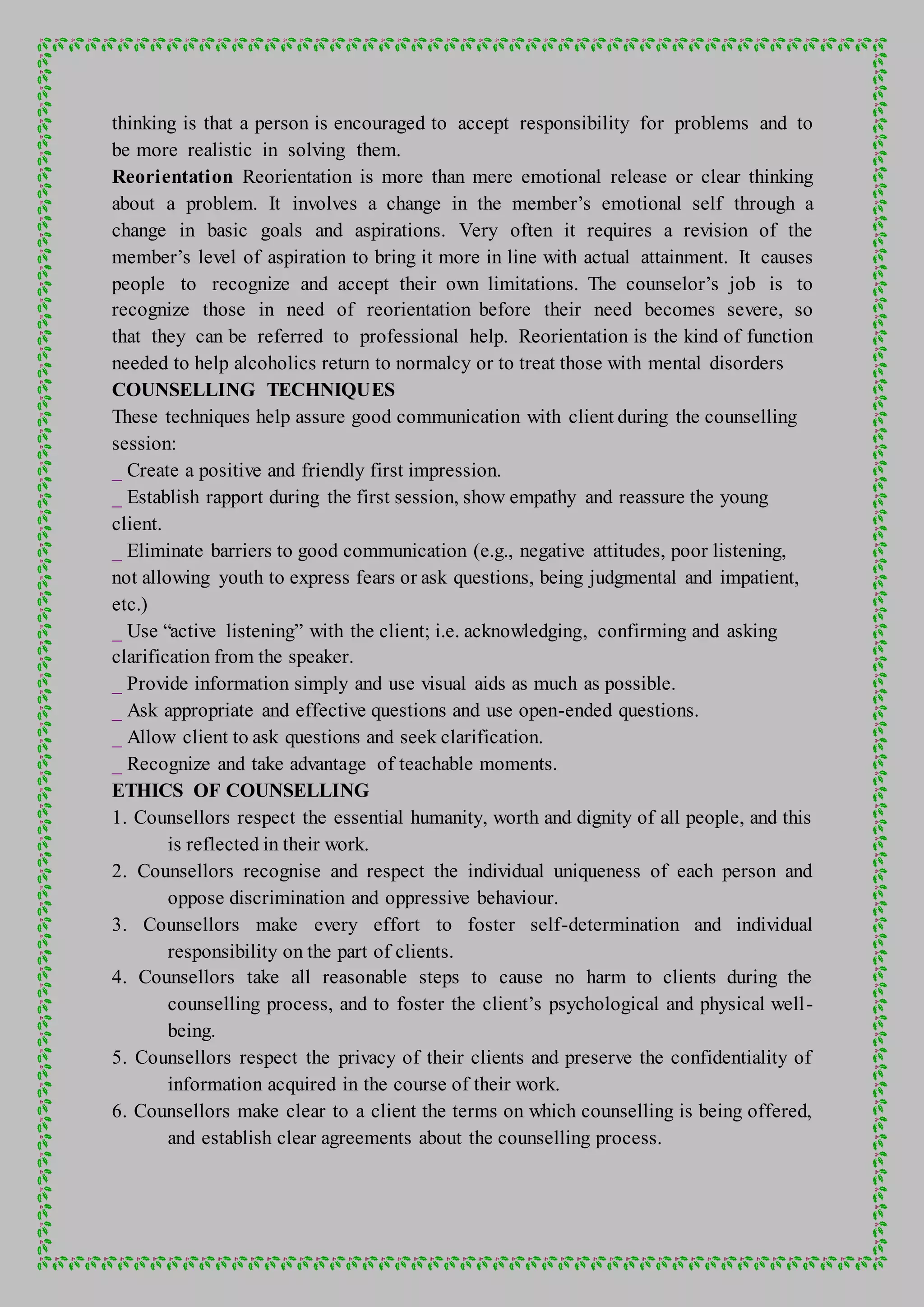 thinking is that a person is encouraged to accept responsibility for problems and to
be more realistic in solving them.
Reorientation Reorientation is more than mere emotional release or clear thinking
about a problem. It involves a change in the member’s emotional self through a
change in basic goals and aspirations. Very often it requires a revision of the
member’s level of aspiration to bring it more in line with actual attainment. It causes
people to recognize and accept their own limitations. The counselor’s job is to
recognize those in need of reorientation before their need becomes severe, so
that they can be referred to professional help. Reorientation is the kind of function
needed to help alcoholics return to normalcy or to treat those with mental disorders
COUNSELLING TECHNIQUES
These techniques help assure good communication with client during the counselling
session:
_ Create a positive and friendly first impression.
_ Establish rapport during the first session, show empathy and reassure the young
client.
_ Eliminate barriers to good communication (e.g., negative attitudes, poor listening,
not allowing youth to express fears or ask questions, being judgmental and impatient,
etc.)
_ Use “active listening” with the client; i.e. acknowledging, confirming and asking
clarification from the speaker.
_ Provide information simply and use visual aids as much as possible.
_ Ask appropriate and effective questions and use open-ended questions.
_ Allow client to ask questions and seek clarification.
_ Recognize and take advantage of teachable moments.
ETHICS OF COUNSELLING
1. Counsellors respect the essential humanity, worth and dignity of all people, and this
is reflected in their work.
2. Counsellors recognise and respect the individual uniqueness of each person and
oppose discrimination and oppressive behaviour.
3. Counsellors make every effort to foster self-determination and individual
responsibility on the part of clients.
4. Counsellors take all reasonable steps to cause no harm to clients during the
counselling process, and to foster the client’s psychological and physical well-
being.
5. Counsellors respect the privacy of their clients and preserve the confidentiality of
information acquired in the course of their work.
6. Counsellors make clear to a client the terms on which counselling is being offered,
and establish clear agreements about the counselling process.
 