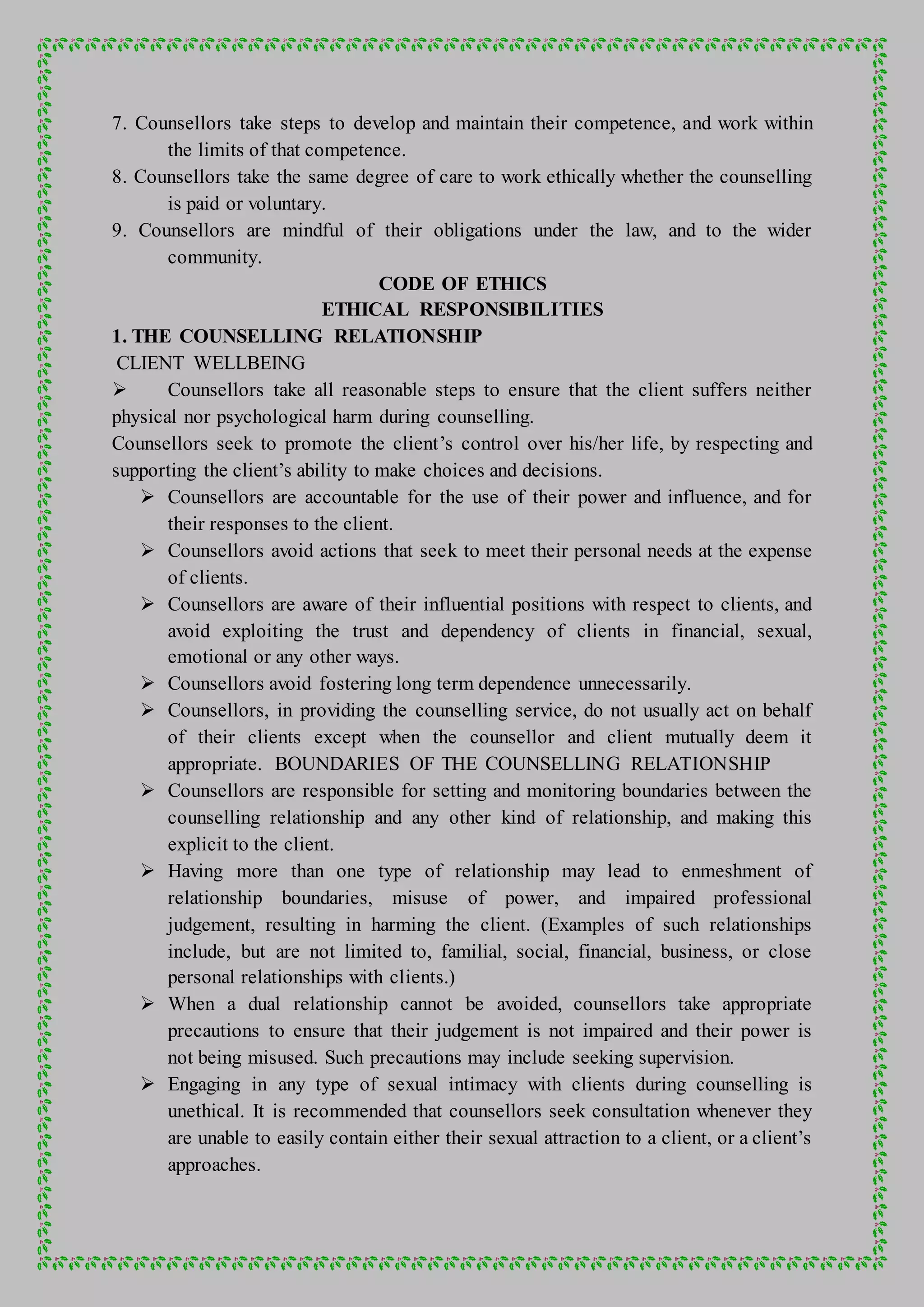 7. Counsellors take steps to develop and maintain their competence, and work within
the limits of that competence.
8. Counsellors take the same degree of care to work ethically whether the counselling
is paid or voluntary.
9. Counsellors are mindful of their obligations under the law, and to the wider
community.
CODE OF ETHICS
ETHICAL RESPONSIBILITIES
1. THE COUNSELLING RELATIONSHIP
CLIENT WELLBEING
 Counsellors take all reasonable steps to ensure that the client suffers neither
physical nor psychological harm during counselling.
Counsellors seek to promote the client’s control over his/her life, by respecting and
supporting the client’s ability to make choices and decisions.
 Counsellors are accountable for the use of their power and influence, and for
their responses to the client.
 Counsellors avoid actions that seek to meet their personal needs at the expense
of clients.
 Counsellors are aware of their influential positions with respect to clients, and
avoid exploiting the trust and dependency of clients in financial, sexual,
emotional or any other ways.
 Counsellors avoid fostering long term dependence unnecessarily.
 Counsellors, in providing the counselling service, do not usually act on behalf
of their clients except when the counsellor and client mutually deem it
appropriate. BOUNDARIES OF THE COUNSELLING RELATIONSHIP
 Counsellors are responsible for setting and monitoring boundaries between the
counselling relationship and any other kind of relationship, and making this
explicit to the client.
 Having more than one type of relationship may lead to enmeshment of
relationship boundaries, misuse of power, and impaired professional
judgement, resulting in harming the client. (Examples of such relationships
include, but are not limited to, familial, social, financial, business, or close
personal relationships with clients.)
 When a dual relationship cannot be avoided, counsellors take appropriate
precautions to ensure that their judgement is not impaired and their power is
not being misused. Such precautions may include seeking supervision.
 Engaging in any type of sexual intimacy with clients during counselling is
unethical. It is recommended that counsellors seek consultation whenever they
are unable to easily contain either their sexual attraction to a client, or a client’s
approaches.
 
