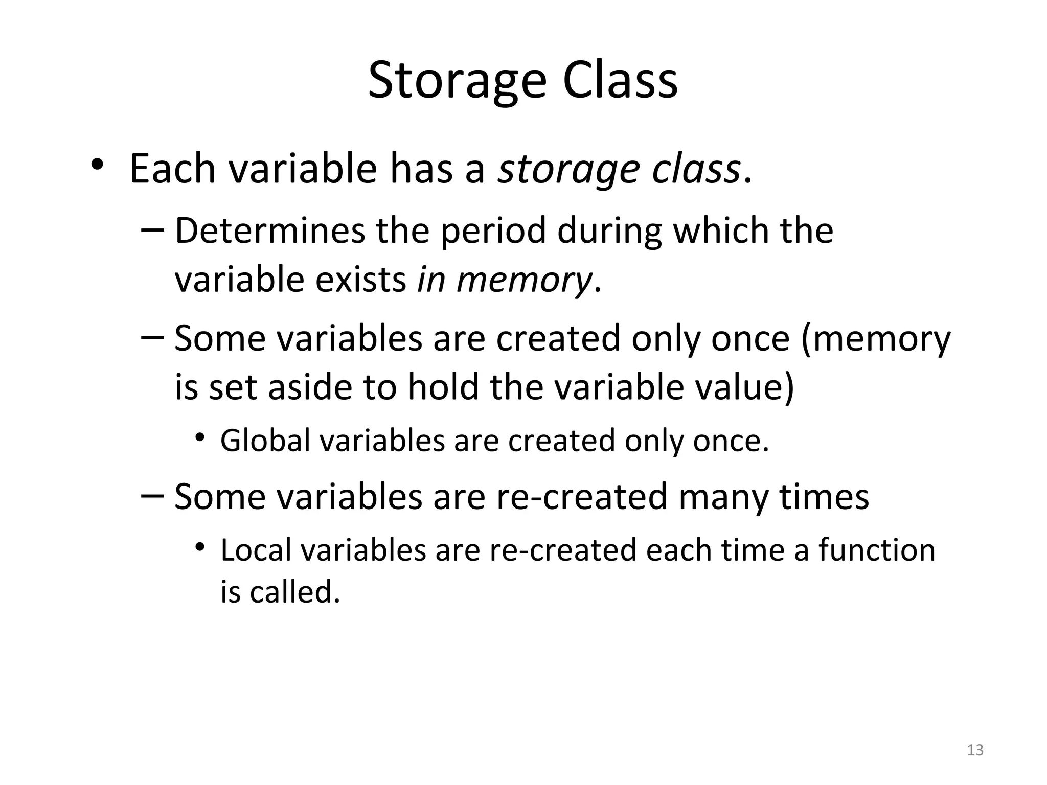 Storage Class • Each variable has a storage class. – Determines the period during which the variable exists in memory. – Some variables are created only once (memory is set aside to hold the variable value) • Global variables are created only once. – Some variables are re-created many times • Local variables are re-created each time a function is called. 13 