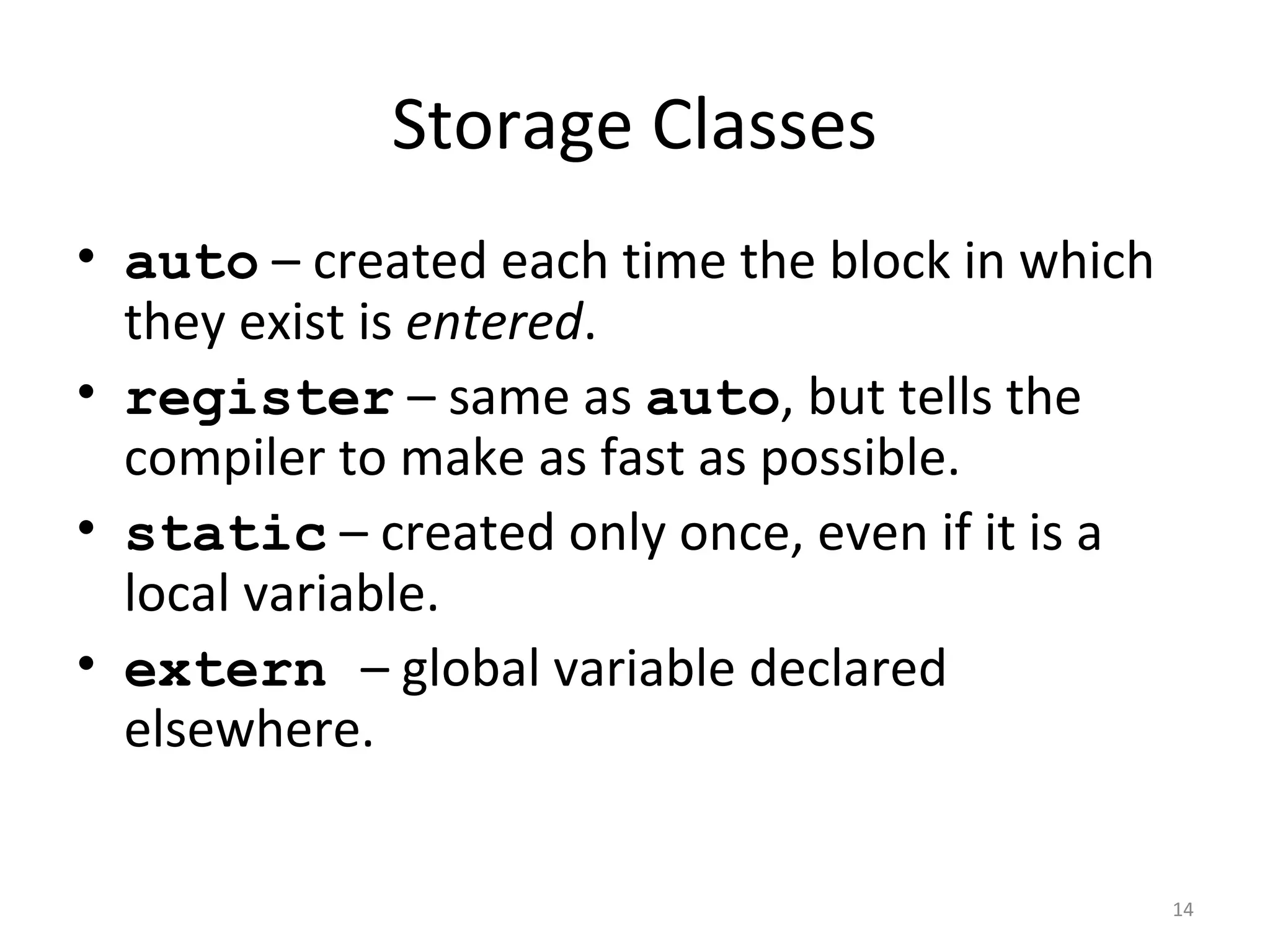 Storage Classes • auto – created each time the block in which they exist is entered. • register – same as auto, but tells the compiler to make as fast as possible. • static – created only once, even if it is a local variable. • extern – global variable declared elsewhere. 14 