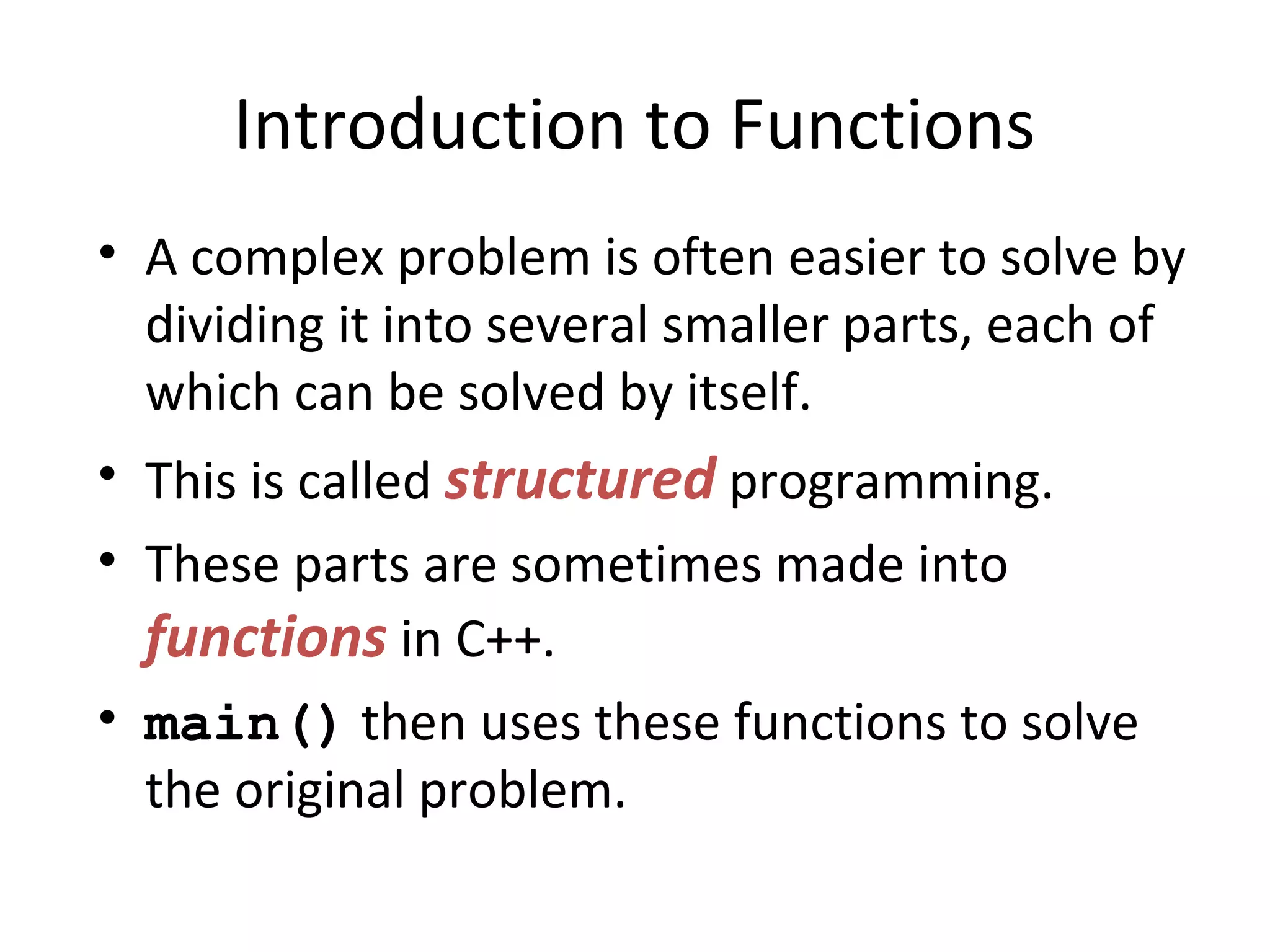 Introduction to Functions • A complex problem is often easier to solve by dividing it into several smaller parts, each of which can be solved by itself. • This is called structured programming. • These parts are sometimes made into functions in C++. • main() then uses these functions to solve the original problem. 