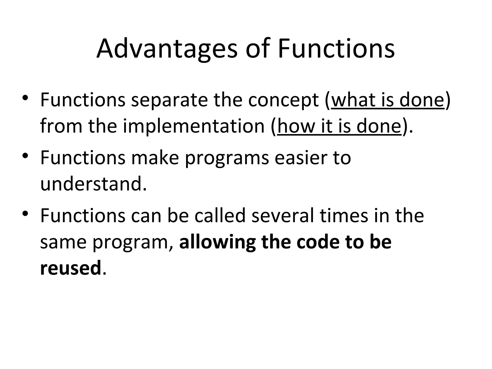 Advantages of Functions • Functions separate the concept (what is done) from the implementation (how it is done). • Functions make programs easier to understand. • Functions can be called several times in the same program, allowing the code to be reused. 
