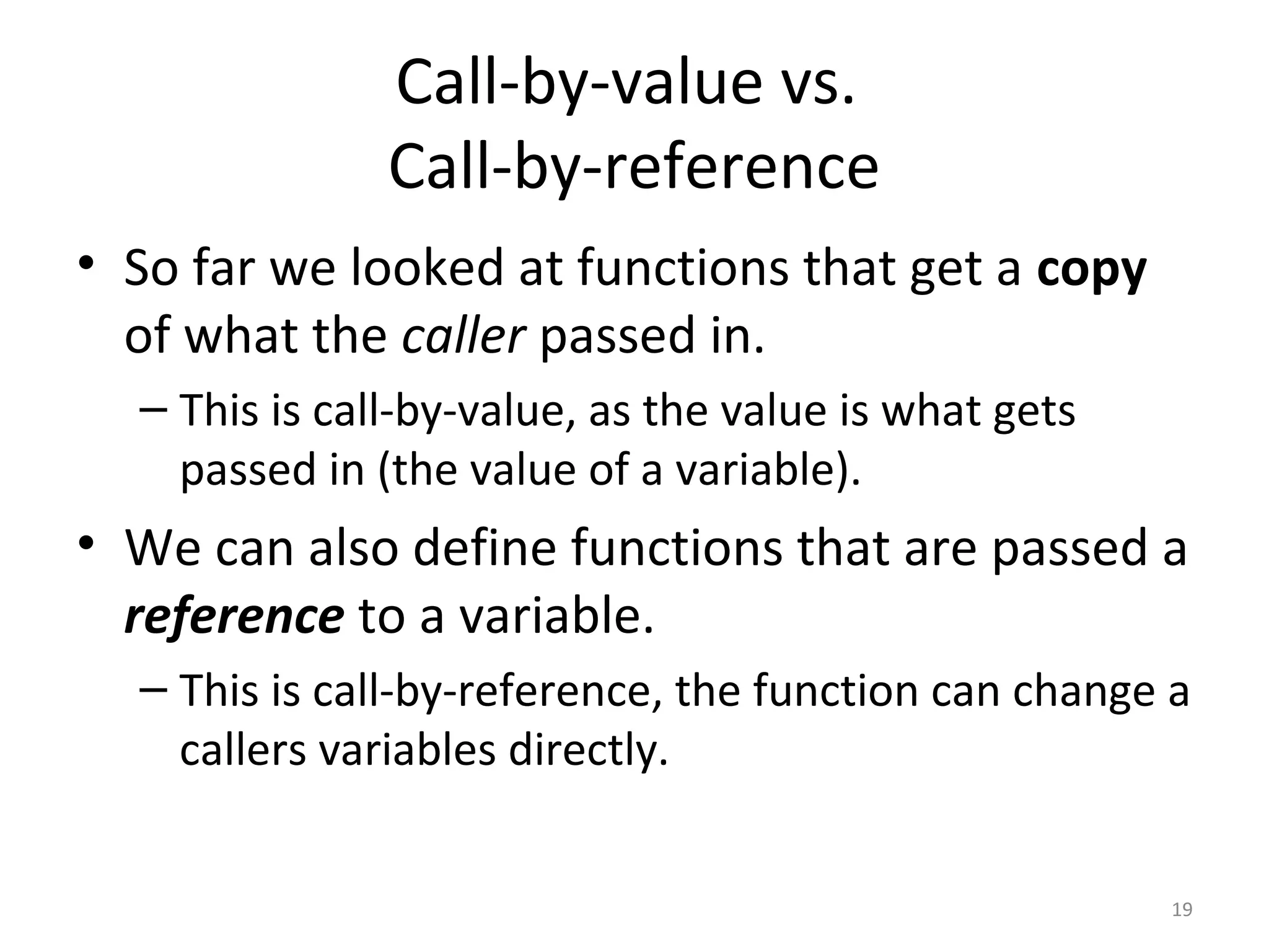 Call-by-value vs. Call-by-reference • So far we looked at functions that get a copy of what the caller passed in. – This is call-by-value, as the value is what gets passed in (the value of a variable). • We can also define functions that are passed a reference to a variable. – This is call-by-reference, the function can change a callers variables directly. 19 