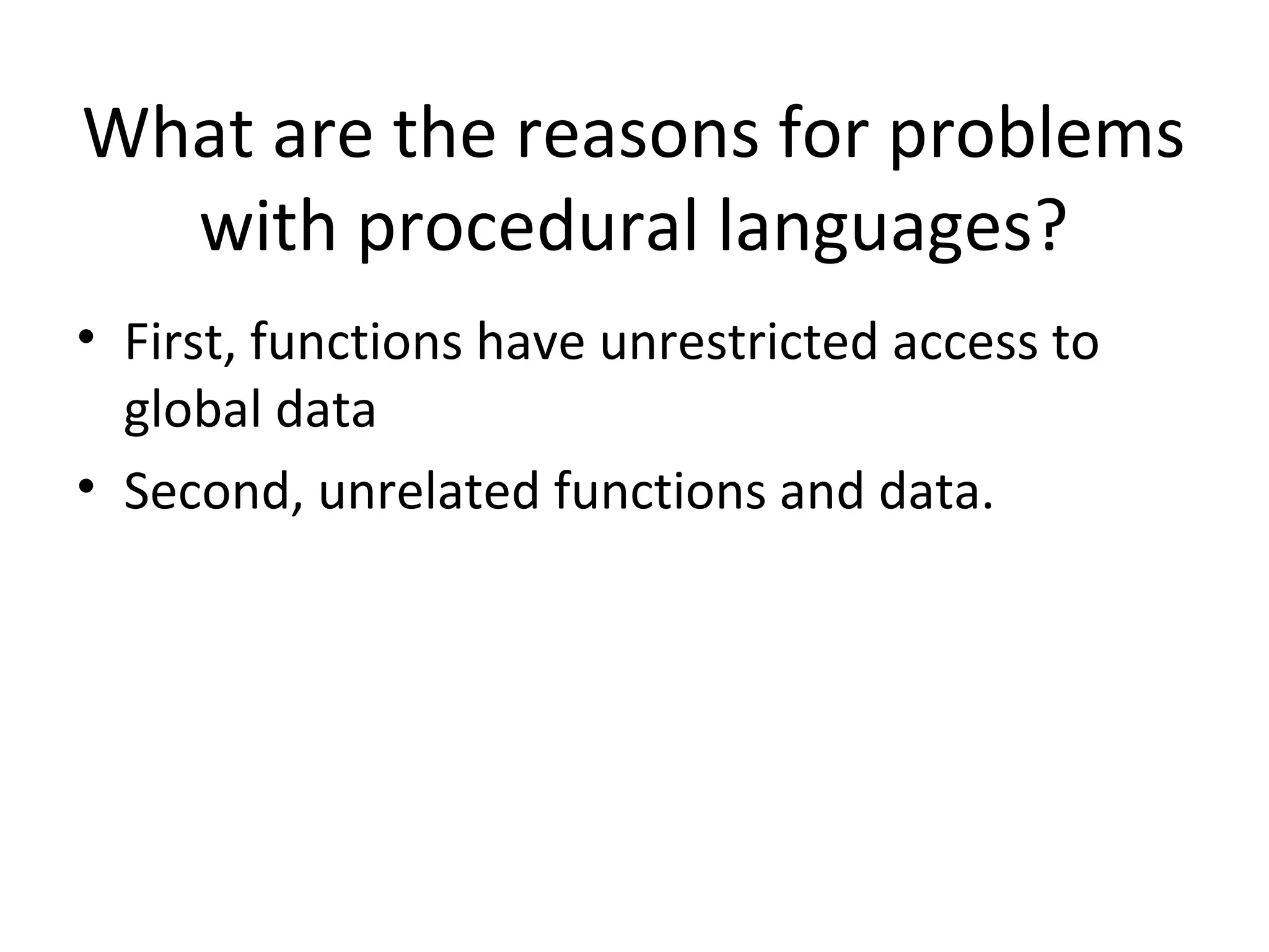 What are the reasons for problems with procedural languages? • First, functions have unrestricted access to global data • Second, unrelated functions and data. 