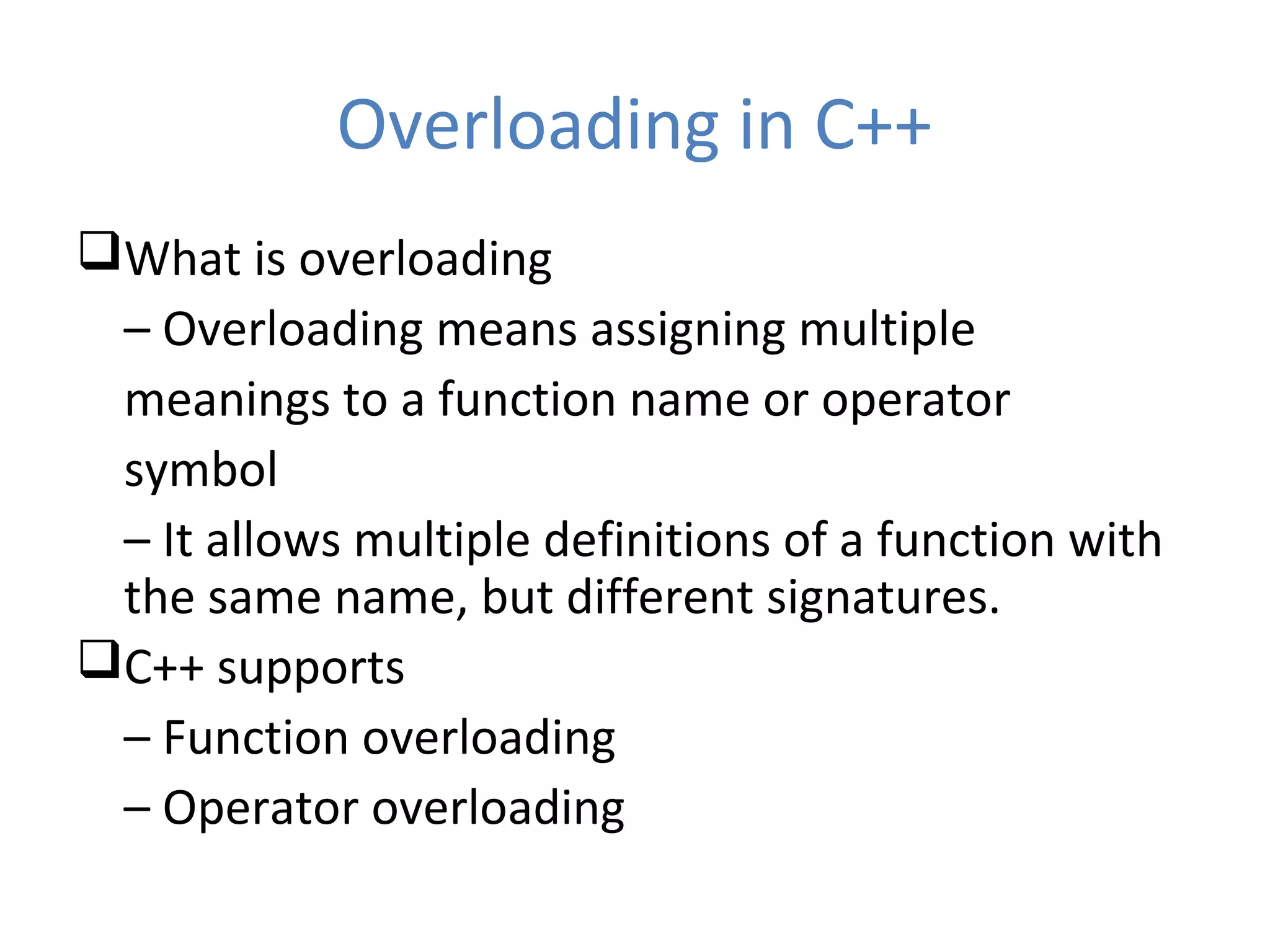 Overloading in C++ What is overloading – Overloading means assigning multiple meanings to a function name or operator symbol – It allows multiple definitions of a function with the same name, but different signatures. C++ supports – Function overloading – Operator overloading 