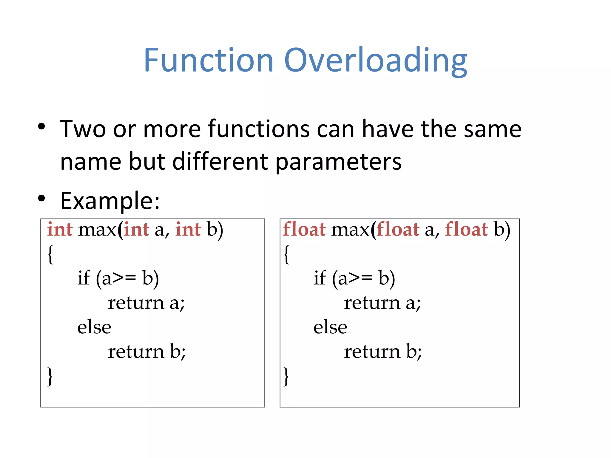 Function Overloading • Two or more functions can have the same name but different parameters • Example: int max(int a, int b) { if (a>= b) return a; else return b; } float max(float a, float b) { if (a>= b) return a; else return b; } 