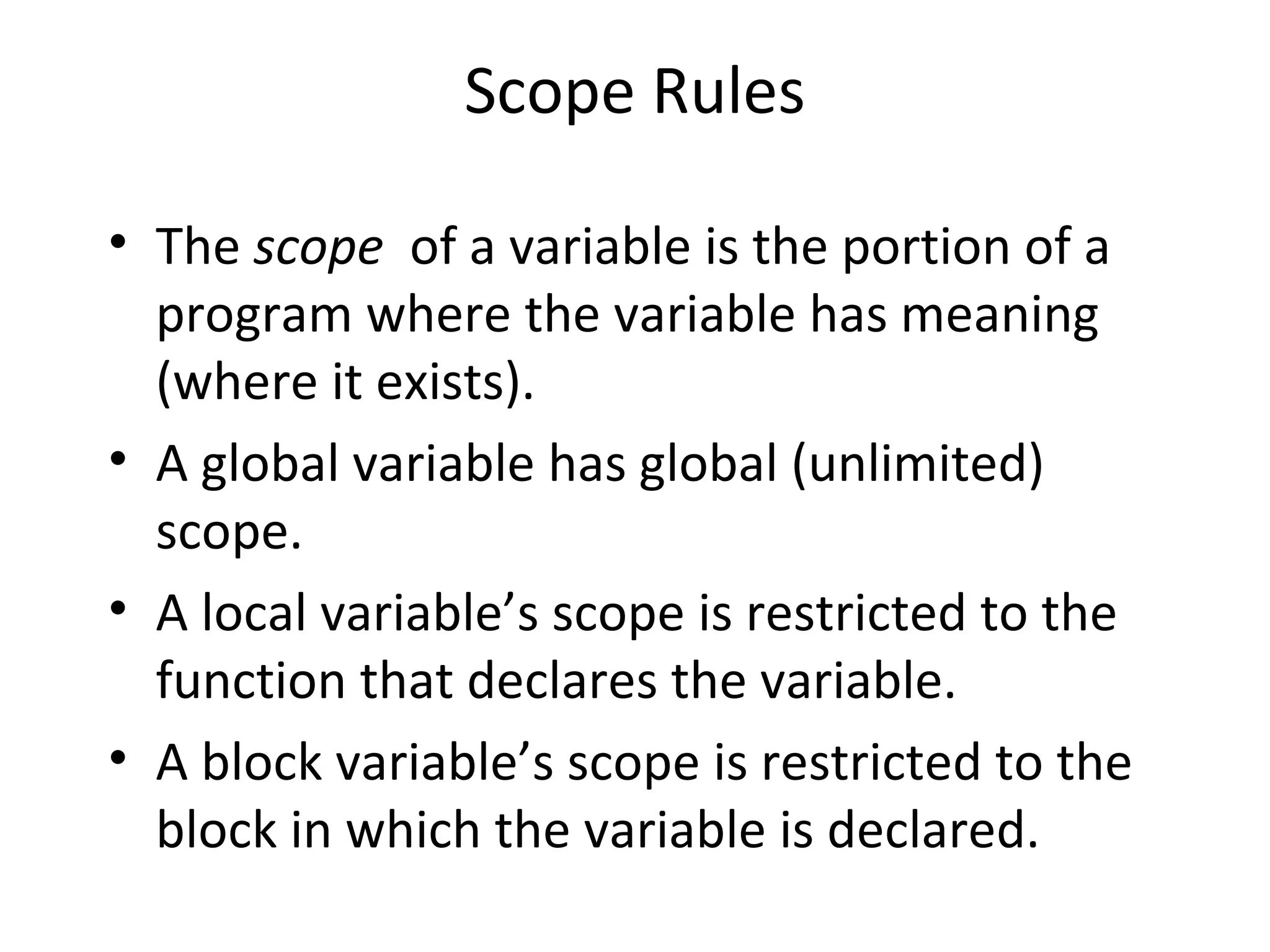 Scope Rules • The scope of a variable is the portion of a program where the variable has meaning (where it exists). • A global variable has global (unlimited) scope. • A local variable’s scope is restricted to the function that declares the variable. • A block variable’s scope is restricted to the block in which the variable is declared. 