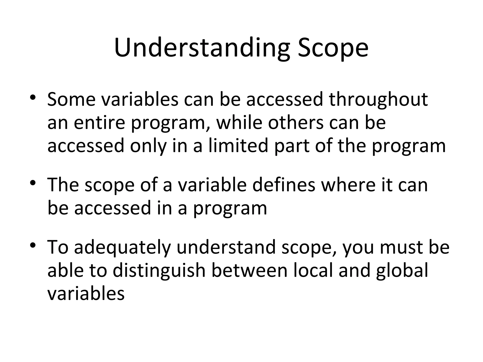 Understanding Scope • Some variables can be accessed throughout an entire program, while others can be accessed only in a limited part of the program • The scope of a variable defines where it can be accessed in a program • To adequately understand scope, you must be able to distinguish between local and global variables 