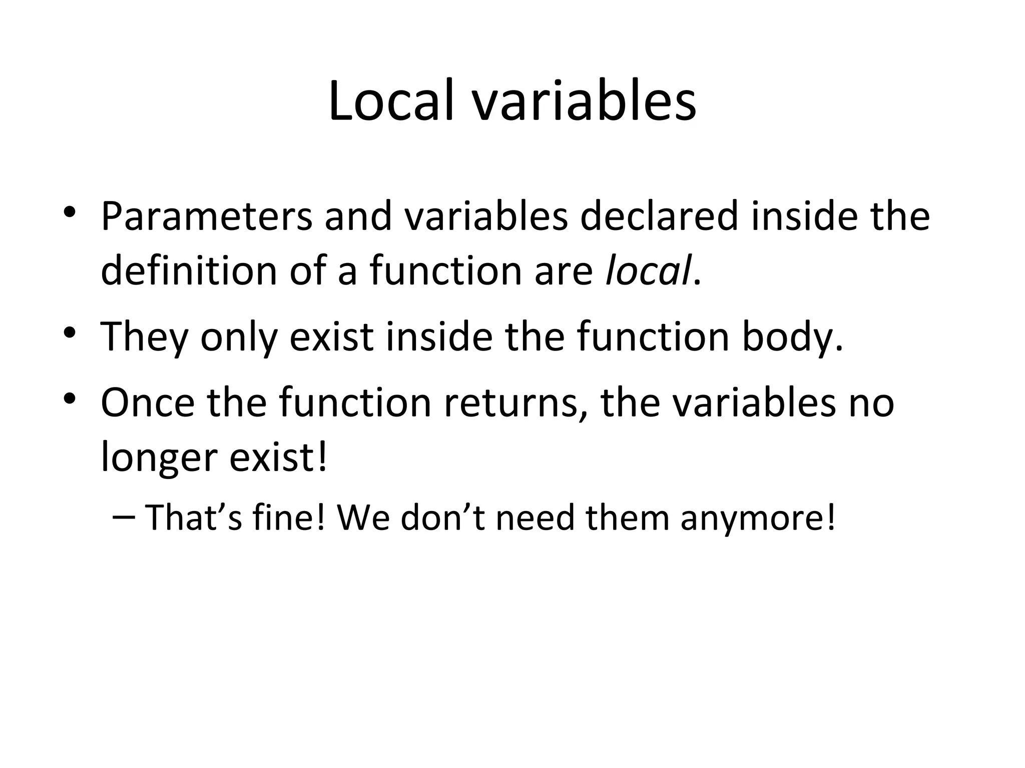 Local variables • Parameters and variables declared inside the definition of a function are local. • They only exist inside the function body. • Once the function returns, the variables no longer exist! – That’s fine! We don’t need them anymore! 