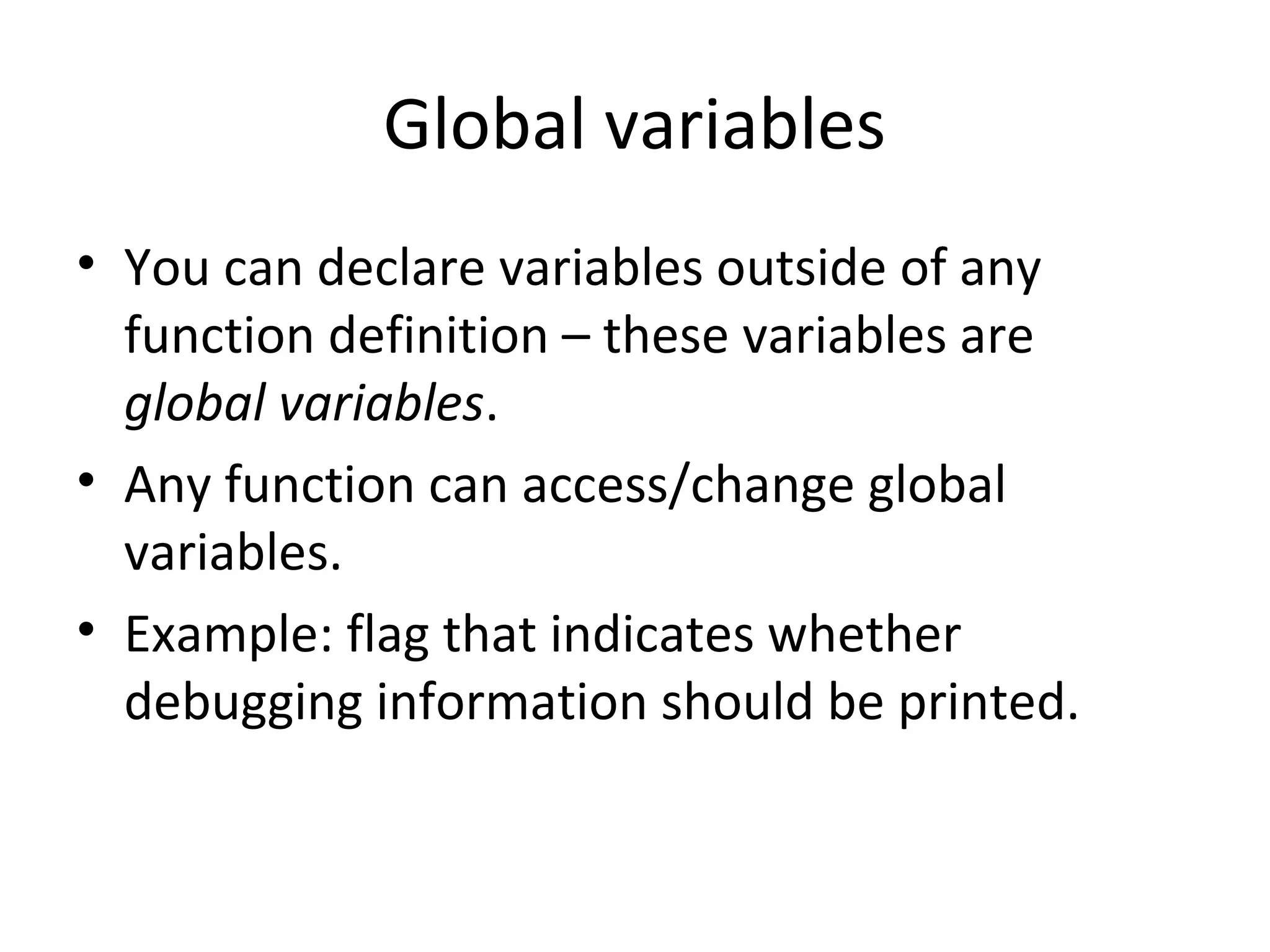 Global variables • You can declare variables outside of any function definition – these variables are global variables. • Any function can access/change global variables. • Example: flag that indicates whether debugging information should be printed. 