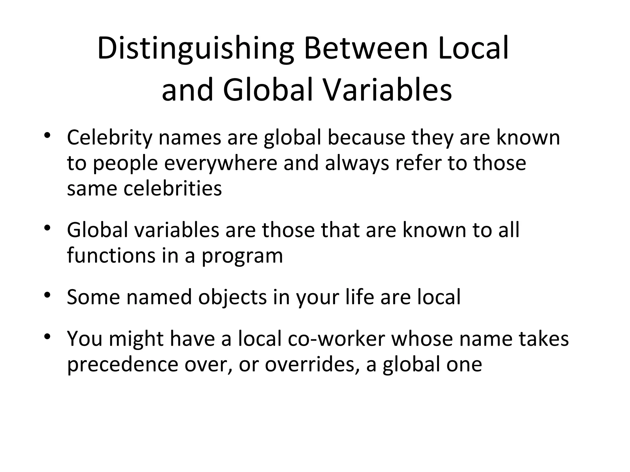 Distinguishing Between Local and Global Variables • Celebrity names are global because they are known to people everywhere and always refer to those same celebrities • Global variables are those that are known to all functions in a program • Some named objects in your life are local • You might have a local co-worker whose name takes precedence over, or overrides, a global one 
