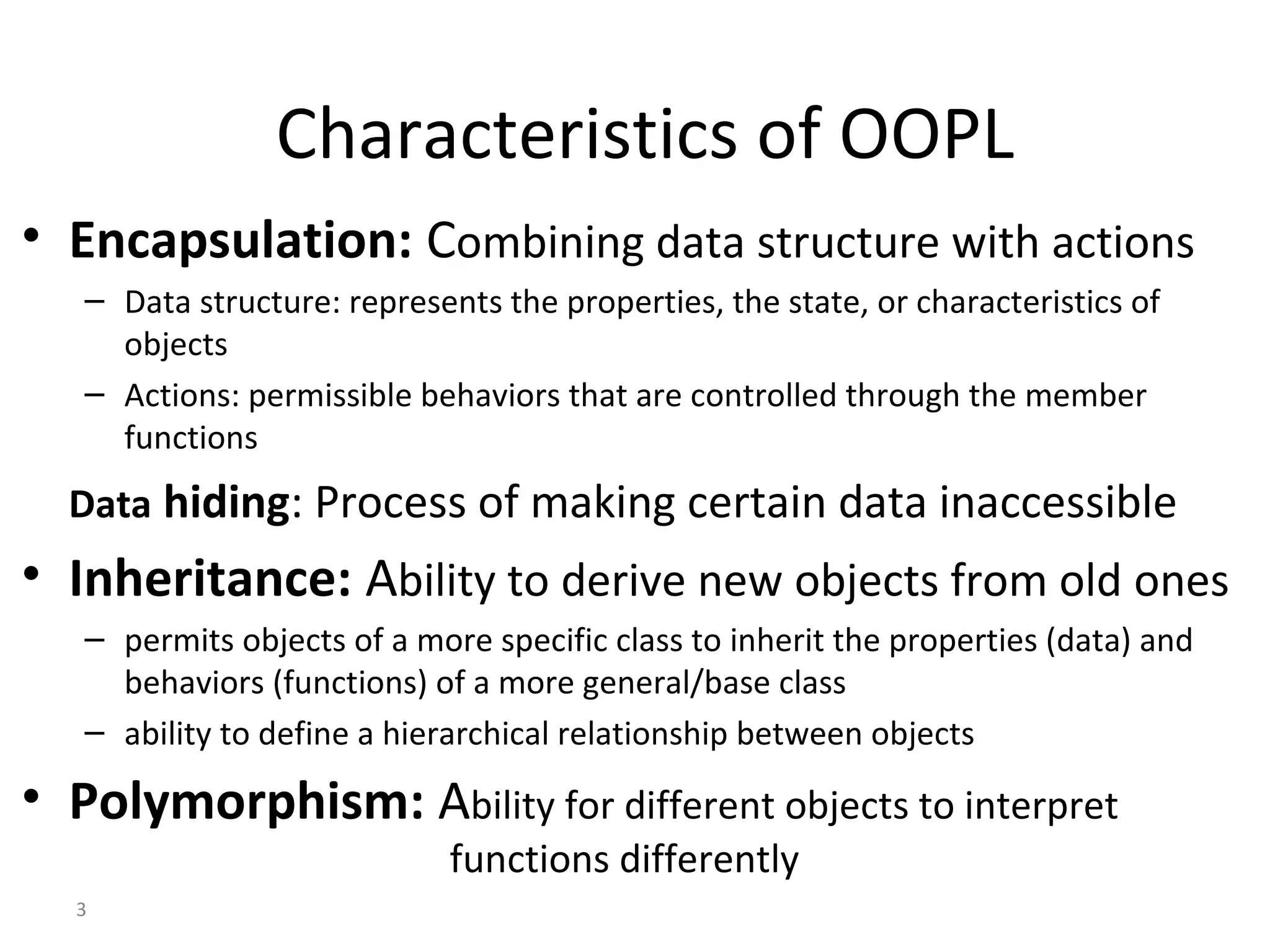 3 Characteristics of OOPL • Encapsulation: Combining data structure with actions – Data structure: represents the properties, the state, or characteristics of objects – Actions: permissible behaviors that are controlled through the member functions Data hiding: Process of making certain data inaccessible • Inheritance: Ability to derive new objects from old ones – permits objects of a more specific class to inherit the properties (data) and behaviors (functions) of a more general/base class – ability to define a hierarchical relationship between objects • Polymorphism: Ability for different objects to interpret functions differently 