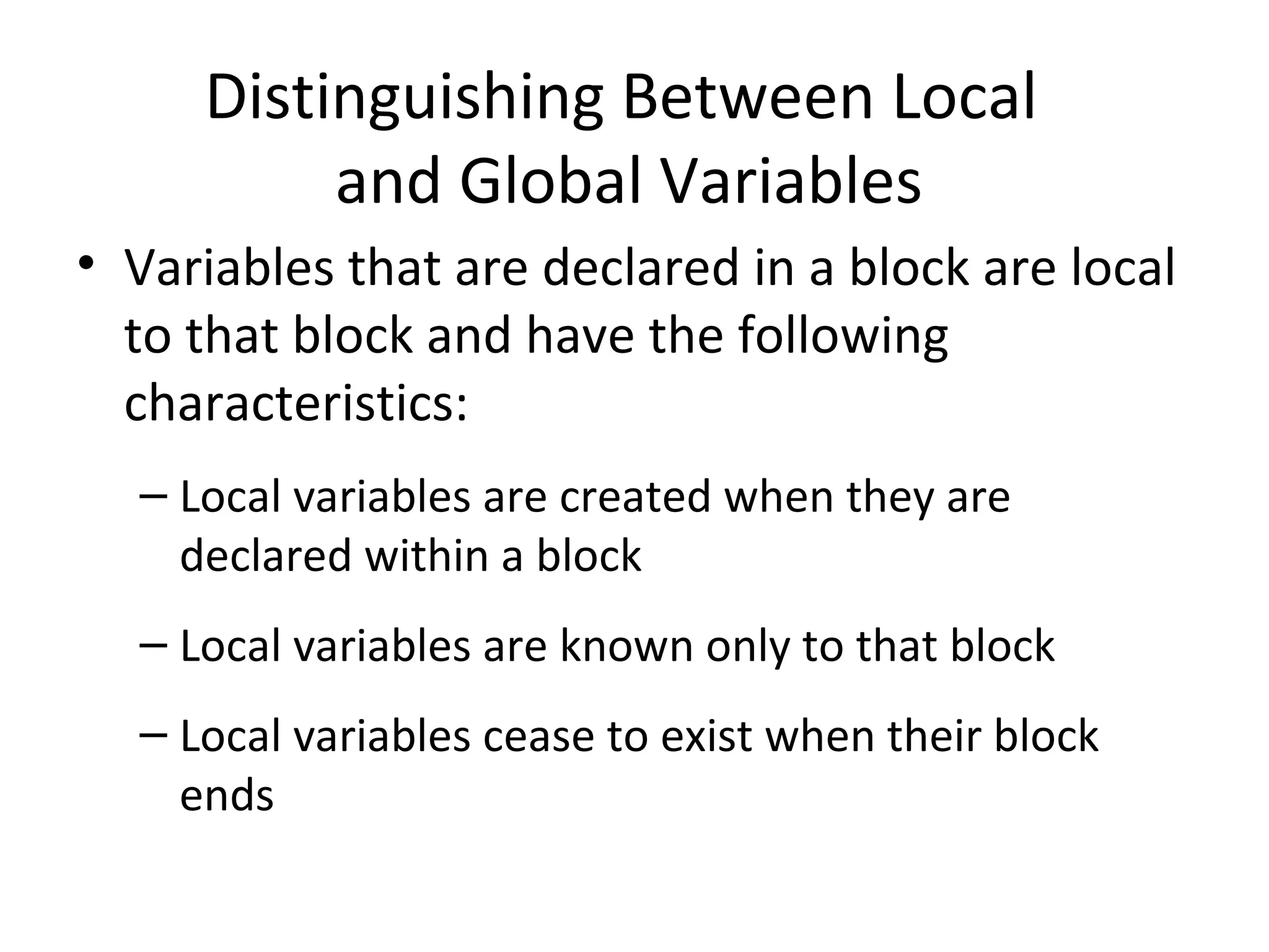 Distinguishing Between Local and Global Variables • Variables that are declared in a block are local to that block and have the following characteristics: – Local variables are created when they are declared within a block – Local variables are known only to that block – Local variables cease to exist when their block ends 