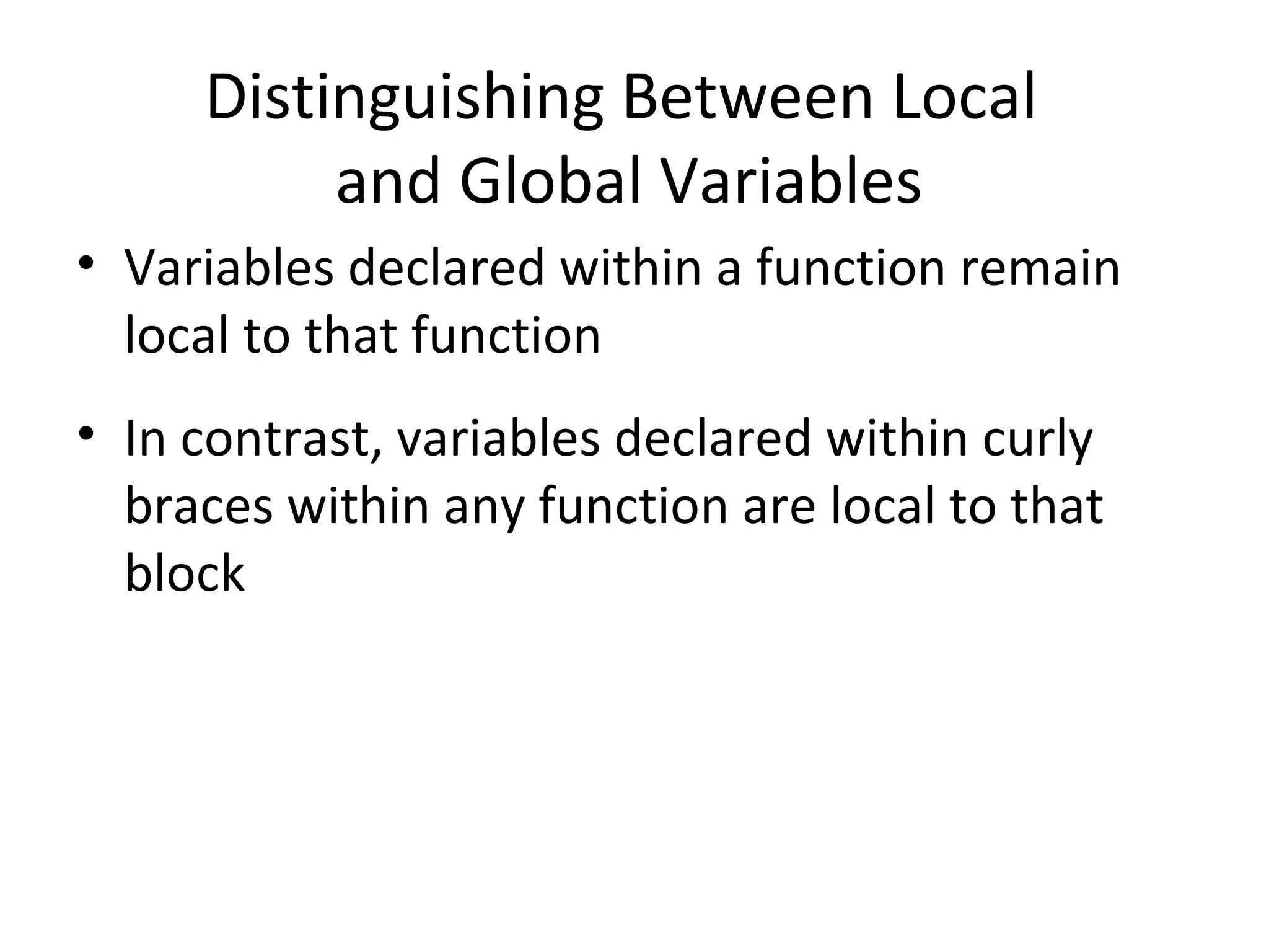 Distinguishing Between Local and Global Variables • Variables declared within a function remain local to that function • In contrast, variables declared within curly braces within any function are local to that block 