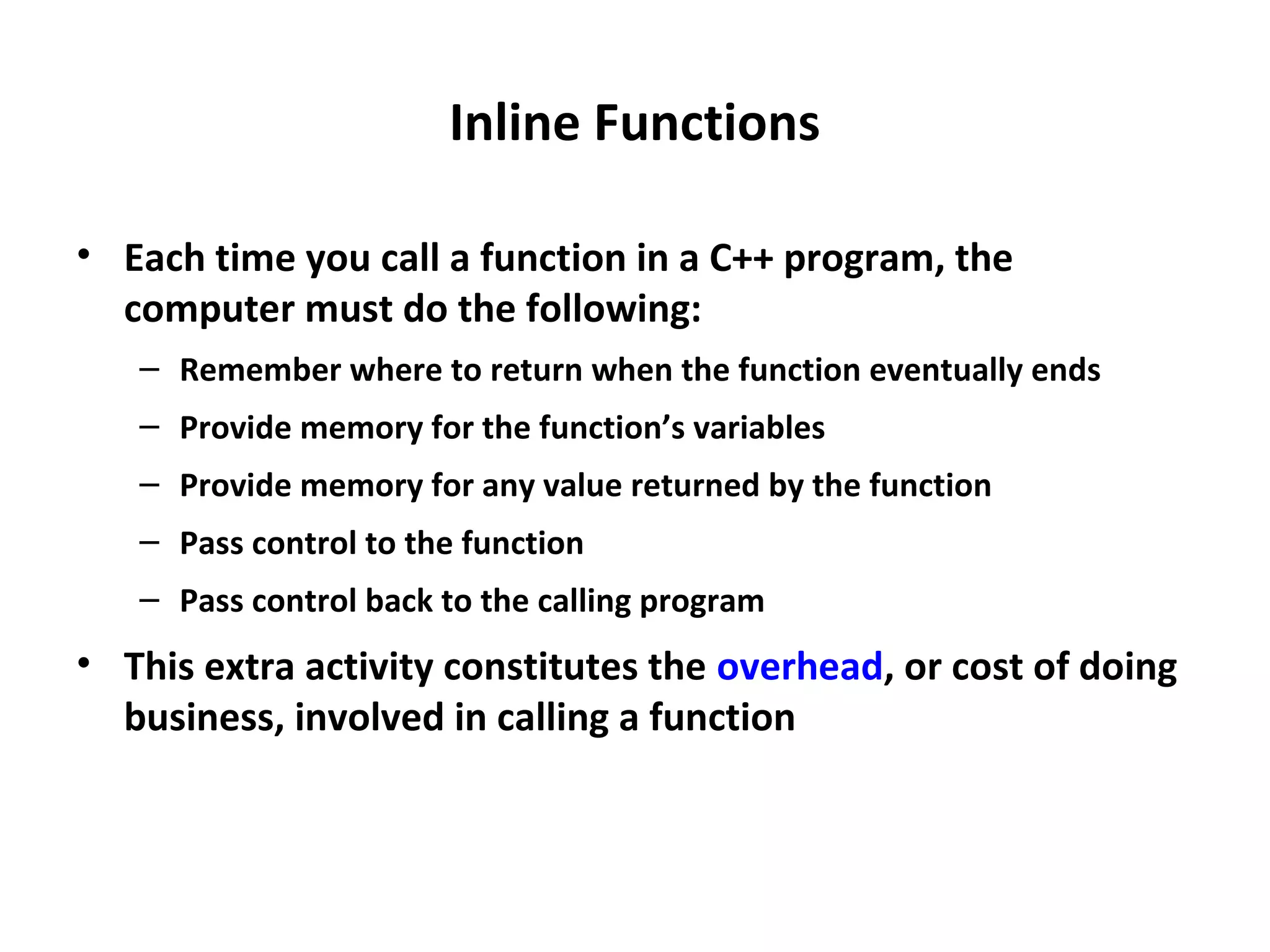 Inline Functions • Each time you call a function in a C++ program, the computer must do the following: – Remember where to return when the function eventually ends – Provide memory for the function’s variables – Provide memory for any value returned by the function – Pass control to the function – Pass control back to the calling program • This extra activity constitutes the overhead, or cost of doing business, involved in calling a function 
