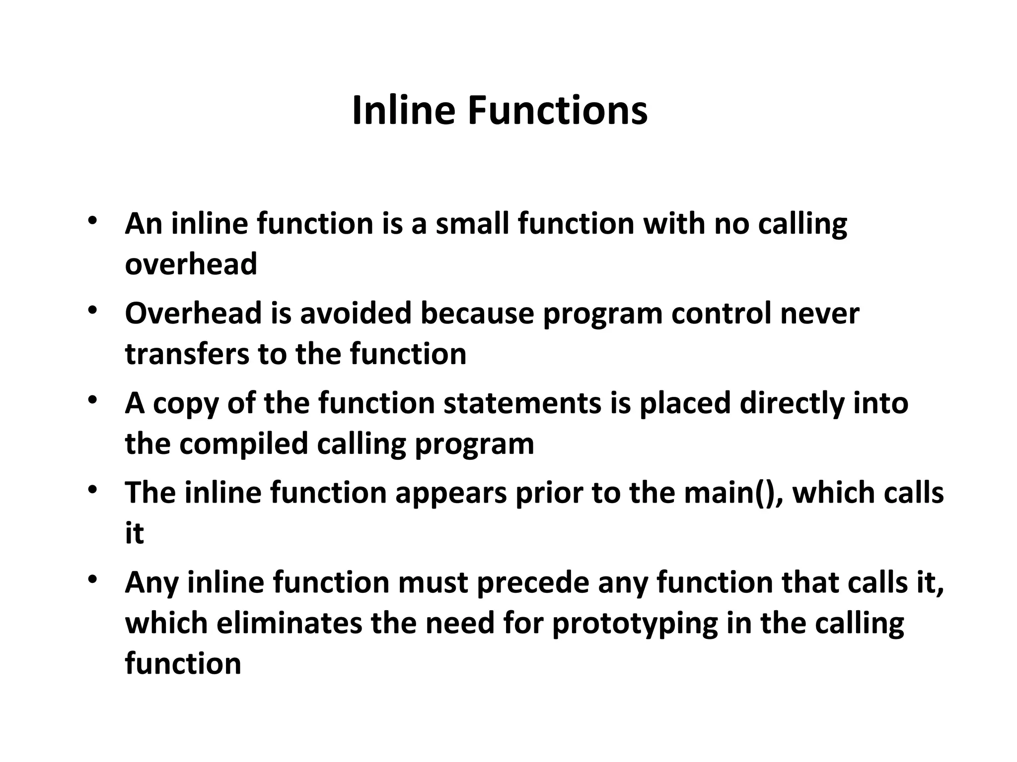 Inline Functions • An inline function is a small function with no calling overhead • Overhead is avoided because program control never transfers to the function • A copy of the function statements is placed directly into the compiled calling program • The inline function appears prior to the main(), which calls it • Any inline function must precede any function that calls it, which eliminates the need for prototyping in the calling function 