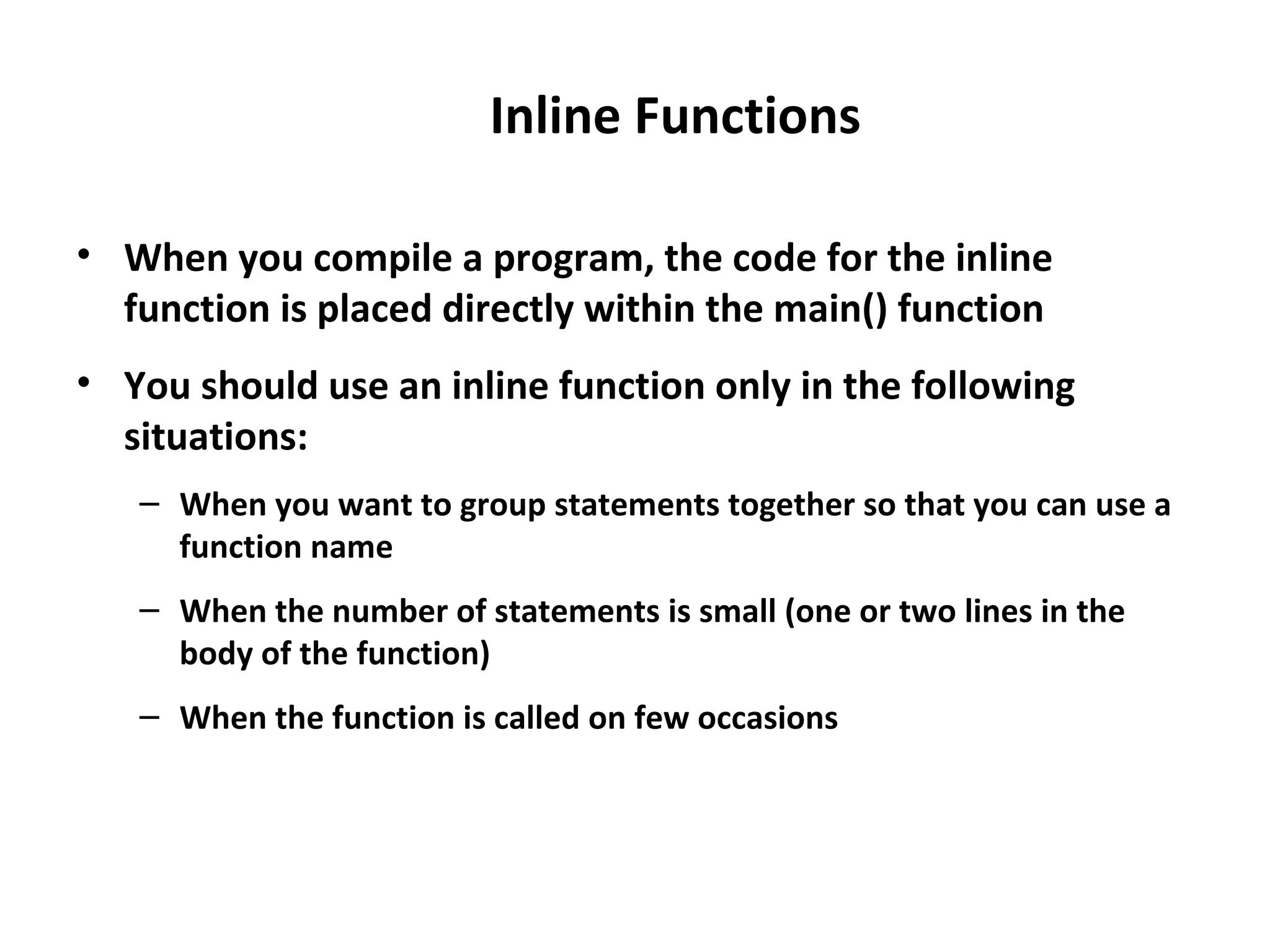 Inline Functions • When you compile a program, the code for the inline function is placed directly within the main() function • You should use an inline function only in the following situations: – When you want to group statements together so that you can use a function name – When the number of statements is small (one or two lines in the body of the function) – When the function is called on few occasions 