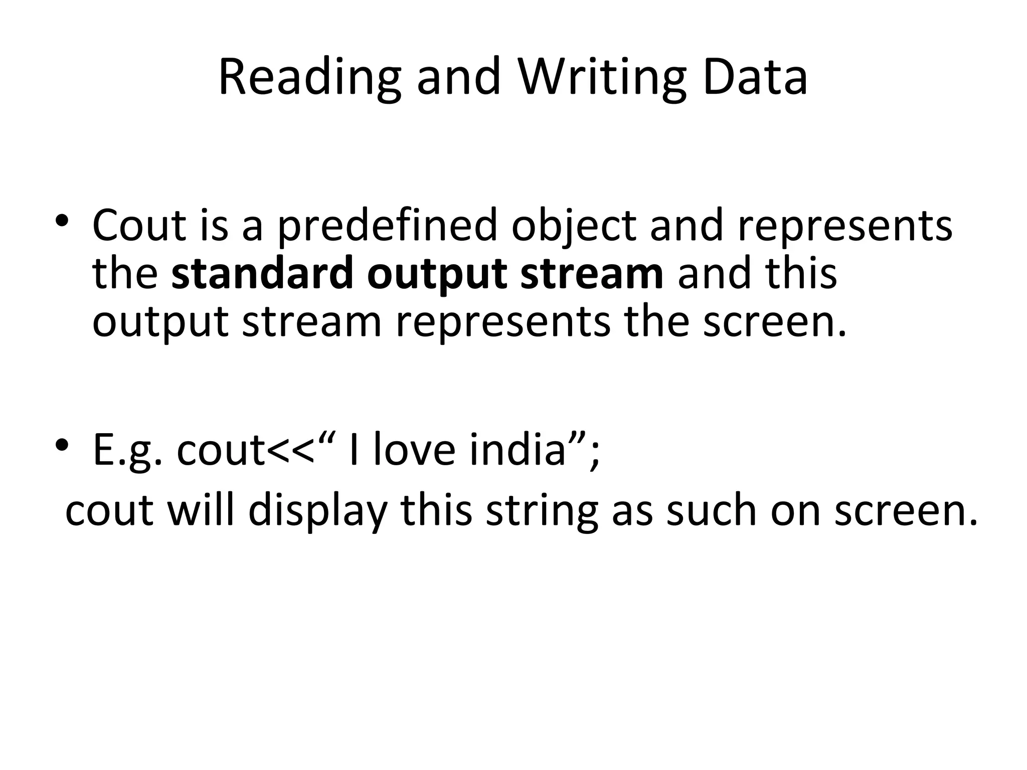 Reading and Writing Data • Cout is a predefined object and represents the standard output stream and this output stream represents the screen. • E.g. cout<<“ I love india”; cout will display this string as such on screen. 
