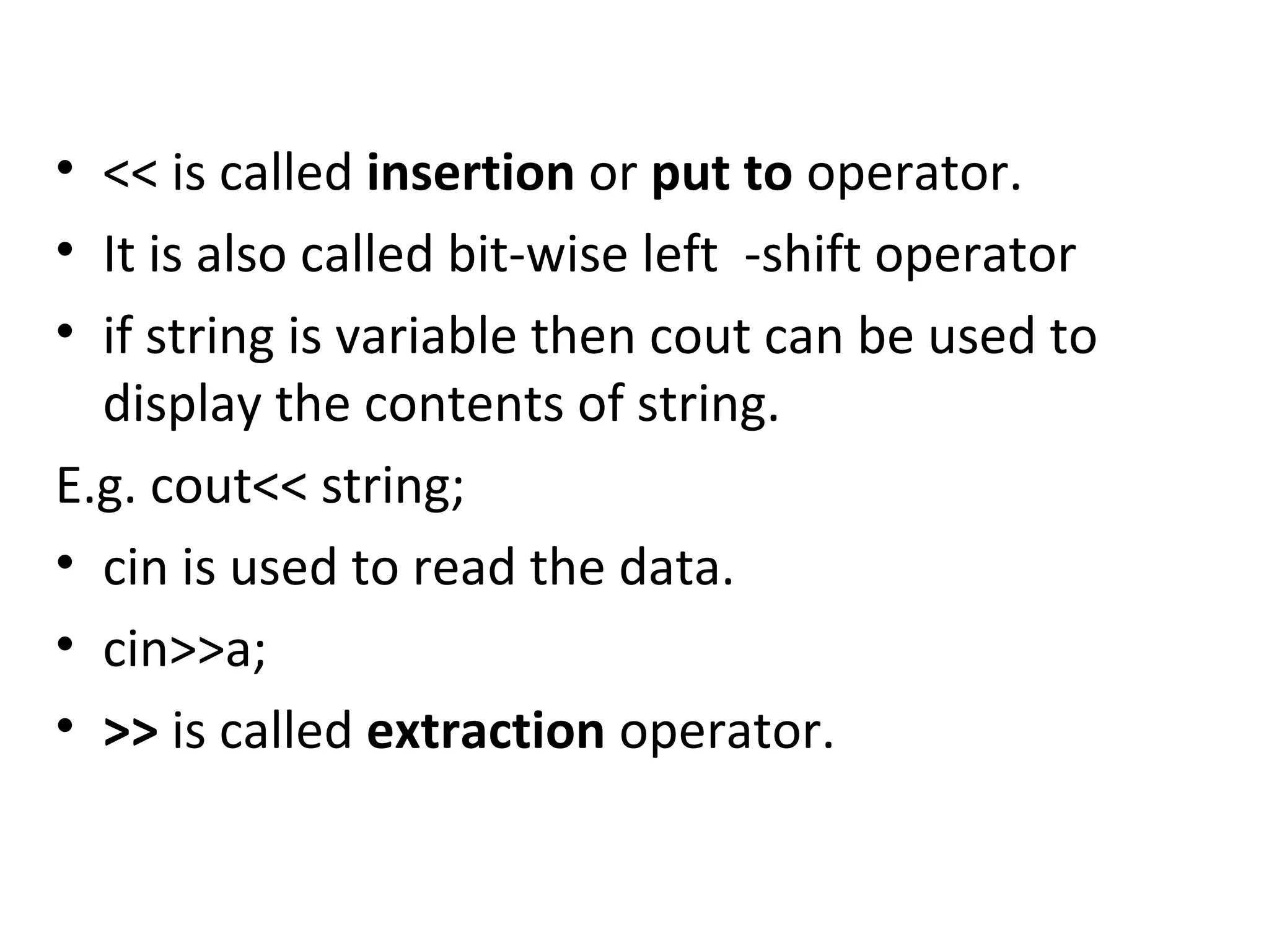 • << is called insertion or put to operator. • It is also called bit-wise left -shift operator • if string is variable then cout can be used to display the contents of string. E.g. cout<< string; • cin is used to read the data. • cin>>a; • >> is called extraction operator. 