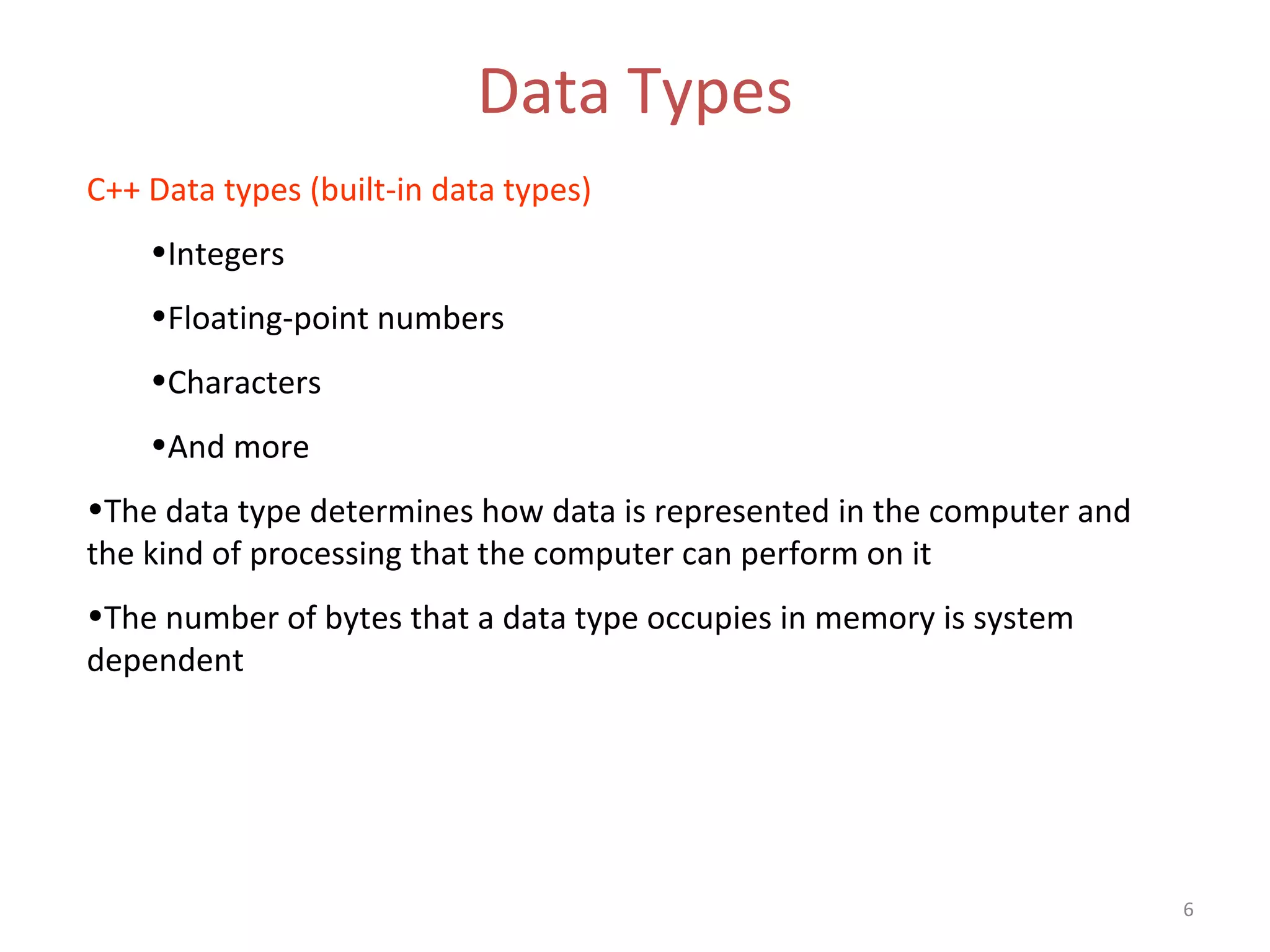 6 Data Types C++ Data types (built-in data types) •Integers •Floating-point numbers •Characters •And more •The data type determines how data is represented in the computer and the kind of processing that the computer can perform on it •The number of bytes that a data type occupies in memory is system dependent 