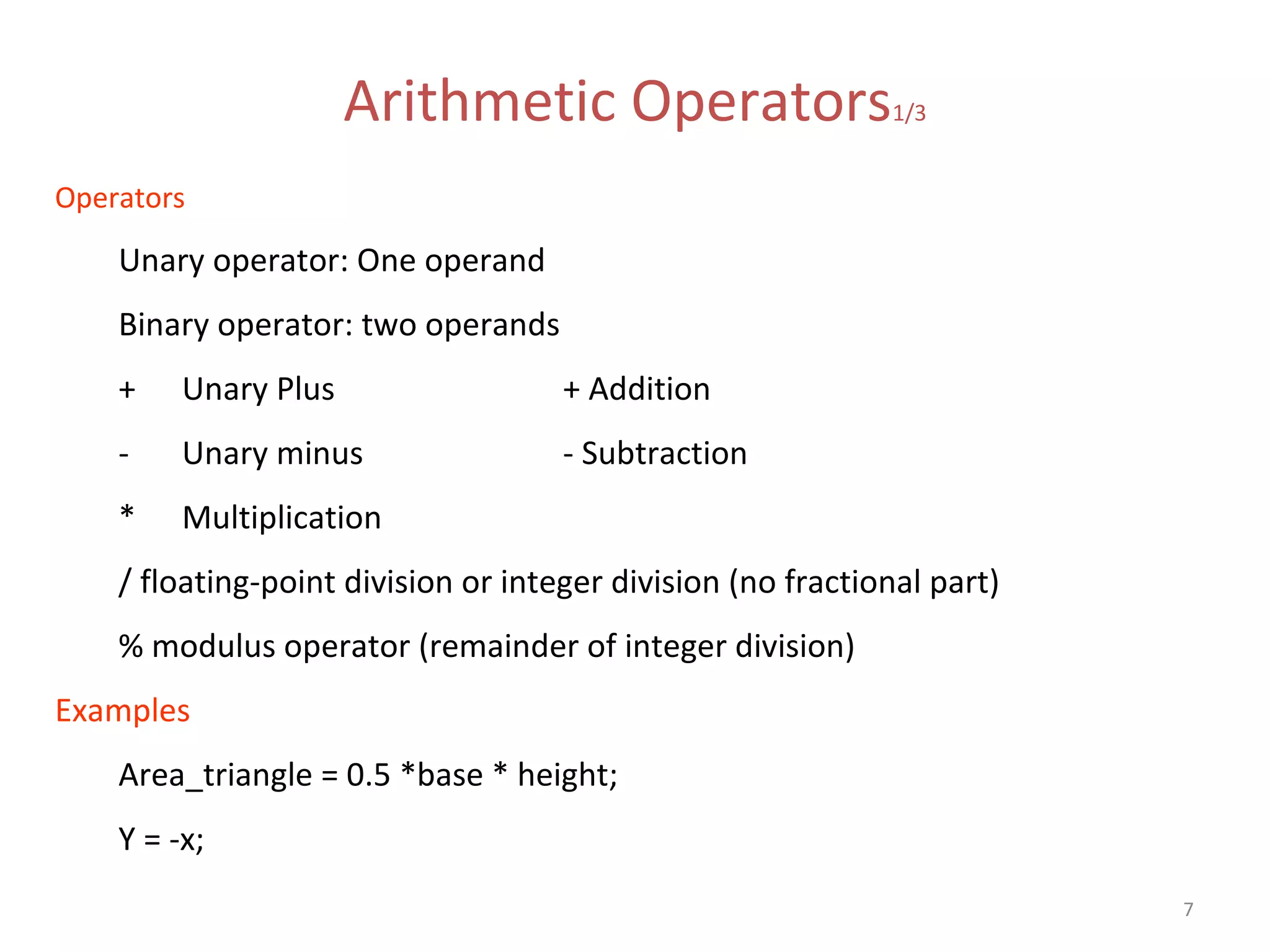 7 Arithmetic Operators1/3 Operators Unary operator: One operand Binary operator: two operands + Unary Plus + Addition - Unary minus - Subtraction * Multiplication / floating-point division or integer division (no fractional part) % modulus operator (remainder of integer division) Examples Area_triangle = 0.5 *base * height; Y = -x; 