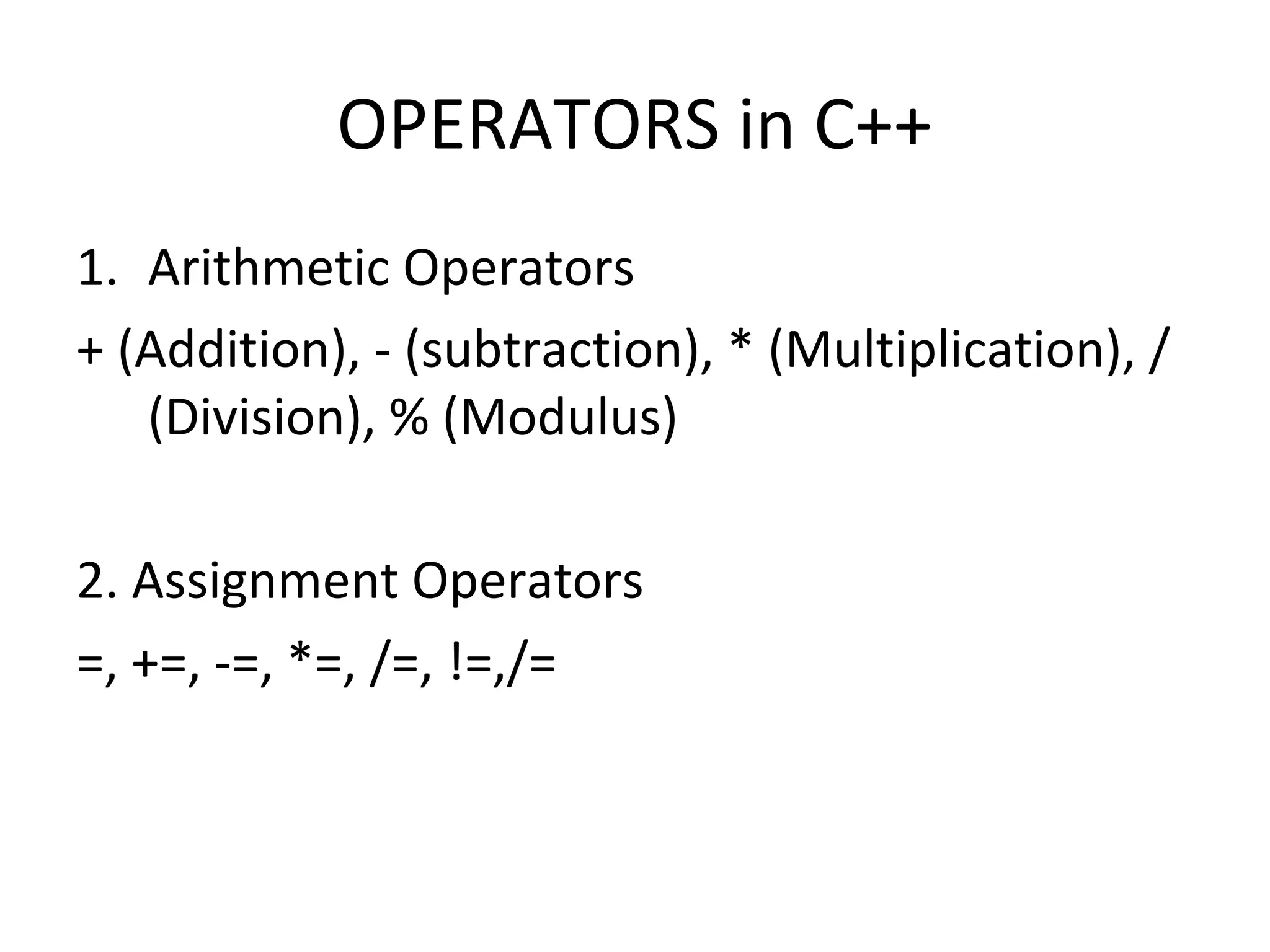 OPERATORS in C++ 1. Arithmetic Operators + (Addition), - (subtraction), * (Multiplication), / (Division), % (Modulus) 2. Assignment Operators =, +=, -=, *=, /=, !=,/= 