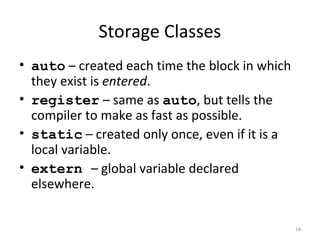 Storage Classes
• auto – created each time the block in which
they exist is entered.
• register – same as auto, but tells the
compiler to make as fast as possible.
• static – created only once, even if it is a
local variable.
• extern – global variable declared
elsewhere.
14
 
