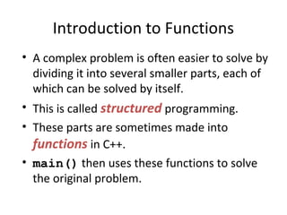 Introduction to Functions
• A complex problem is often easier to solve by
dividing it into several smaller parts, each of
which can be solved by itself.
• This is called structured programming.
• These parts are sometimes made into
functions in C++.
• main() then uses these functions to solve
the original problem.
 