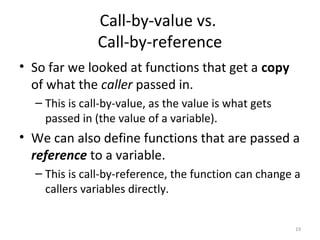 Call-by-value vs.
Call-by-reference
• So far we looked at functions that get a copy
of what the caller passed in.
– This is call-by-value, as the value is what gets
passed in (the value of a variable).
• We can also define functions that are passed a
reference to a variable.
– This is call-by-reference, the function can change a
callers variables directly.
19
 