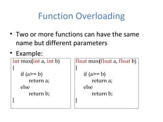 Function Overloading
• Two or more functions can have the same
name but different parameters
• Example:
int max(int a, int b)
{
if (a>= b)
return a;
else
return b;
}
float max(float a, float b)
{
if (a>= b)
return a;
else
return b;
}
 