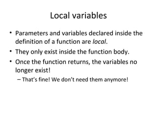Local variables
• Parameters and variables declared inside the
definition of a function are local.
• They only exist inside the function body.
• Once the function returns, the variables no
longer exist!
– That’s fine! We don’t need them anymore!
 