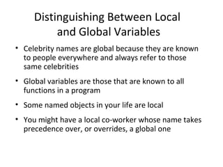 Distinguishing Between Local
and Global Variables
• Celebrity names are global because they are known
to people everywhere and always refer to those
same celebrities
• Global variables are those that are known to all
functions in a program
• Some named objects in your life are local
• You might have a local co-worker whose name takes
precedence over, or overrides, a global one
 