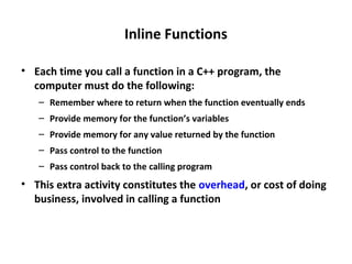 Inline Functions
• Each time you call a function in a C++ program, the
computer must do the following:
– Remember where to return when the function eventually ends
– Provide memory for the function’s variables
– Provide memory for any value returned by the function
– Pass control to the function
– Pass control back to the calling program
• This extra activity constitutes the overhead, or cost of doing
business, involved in calling a function
 
