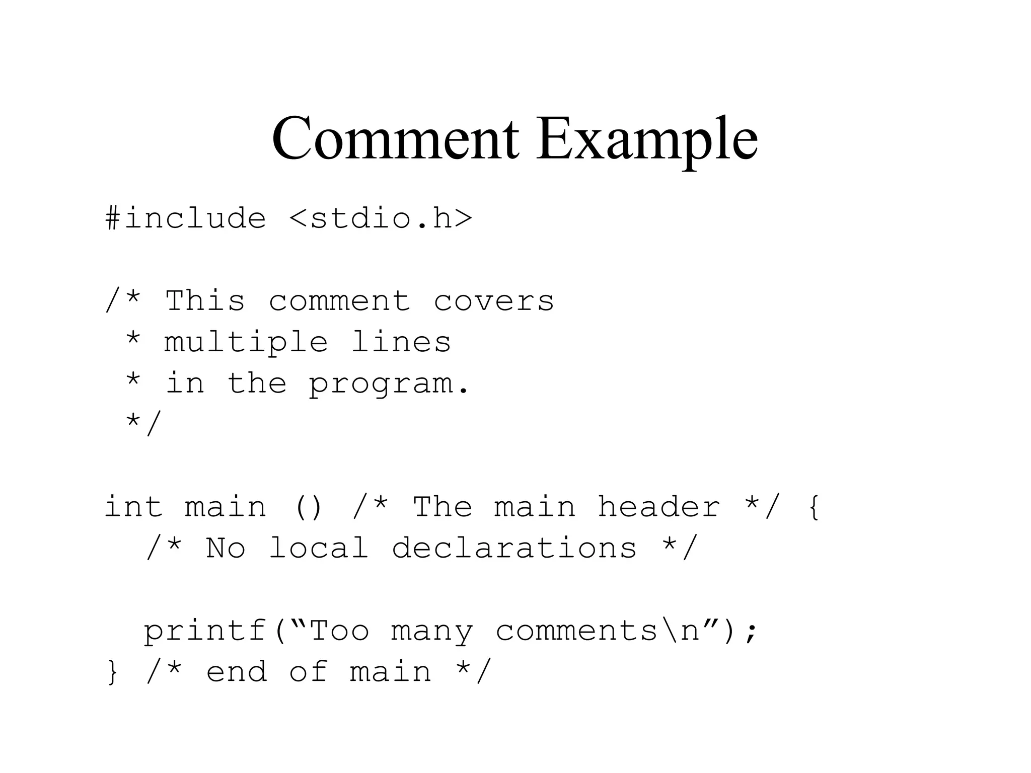 Comment Example #include <stdio.h> /* This comment covers * multiple lines * in the program. */ int main () /* The main header */ { /* No local declarations */ printf(“Too many commentsn”); } /* end of main */ 