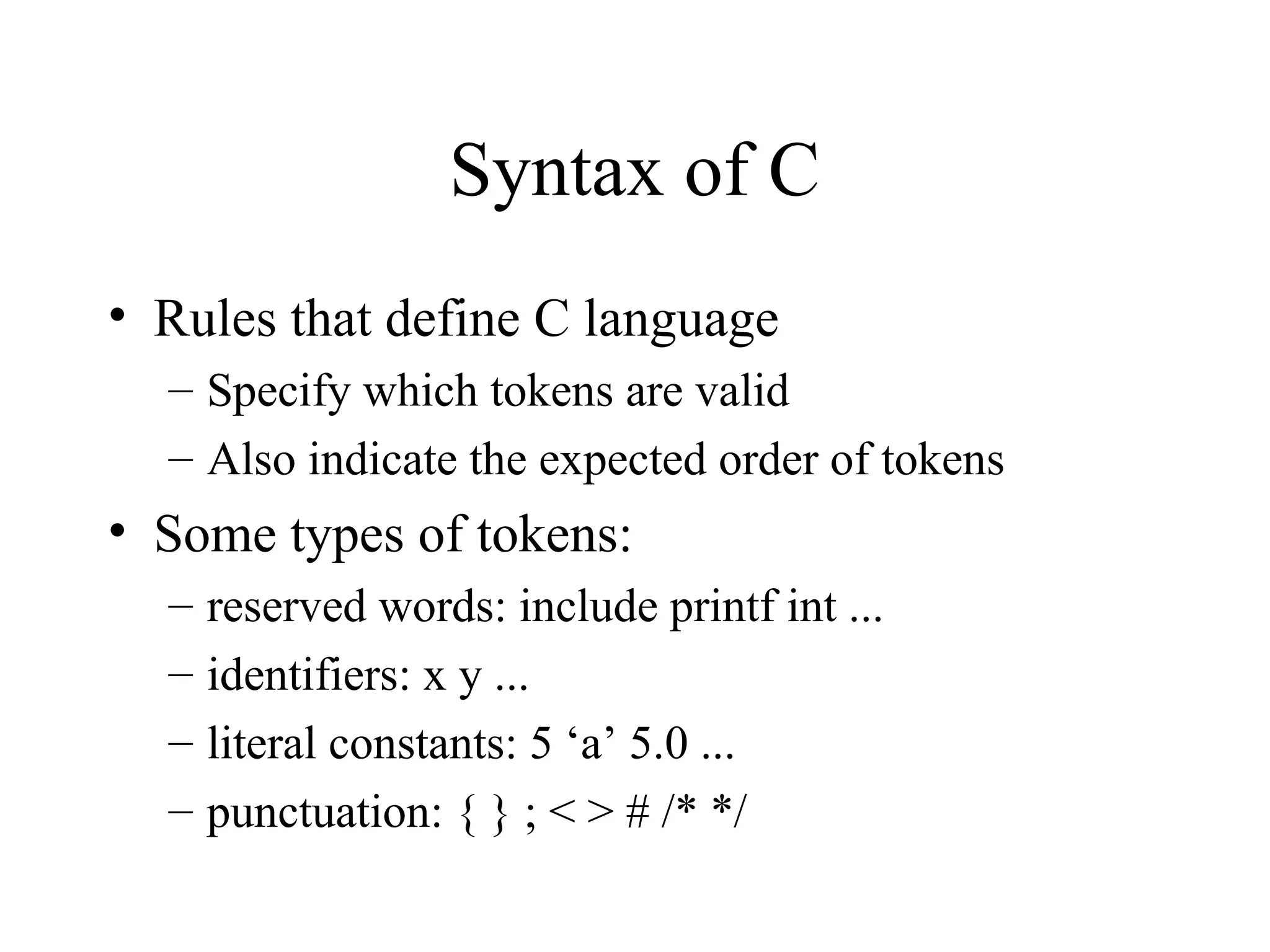 Syntax of C • Rules that define C language – Specify which tokens are valid – Also indicate the expected order of tokens • Some types of tokens: – reserved words: include printf int ... – identifiers: x y ... – literal constants: 5 ‘a’ 5.0 ... – punctuation: { } ; < > # /* */ 