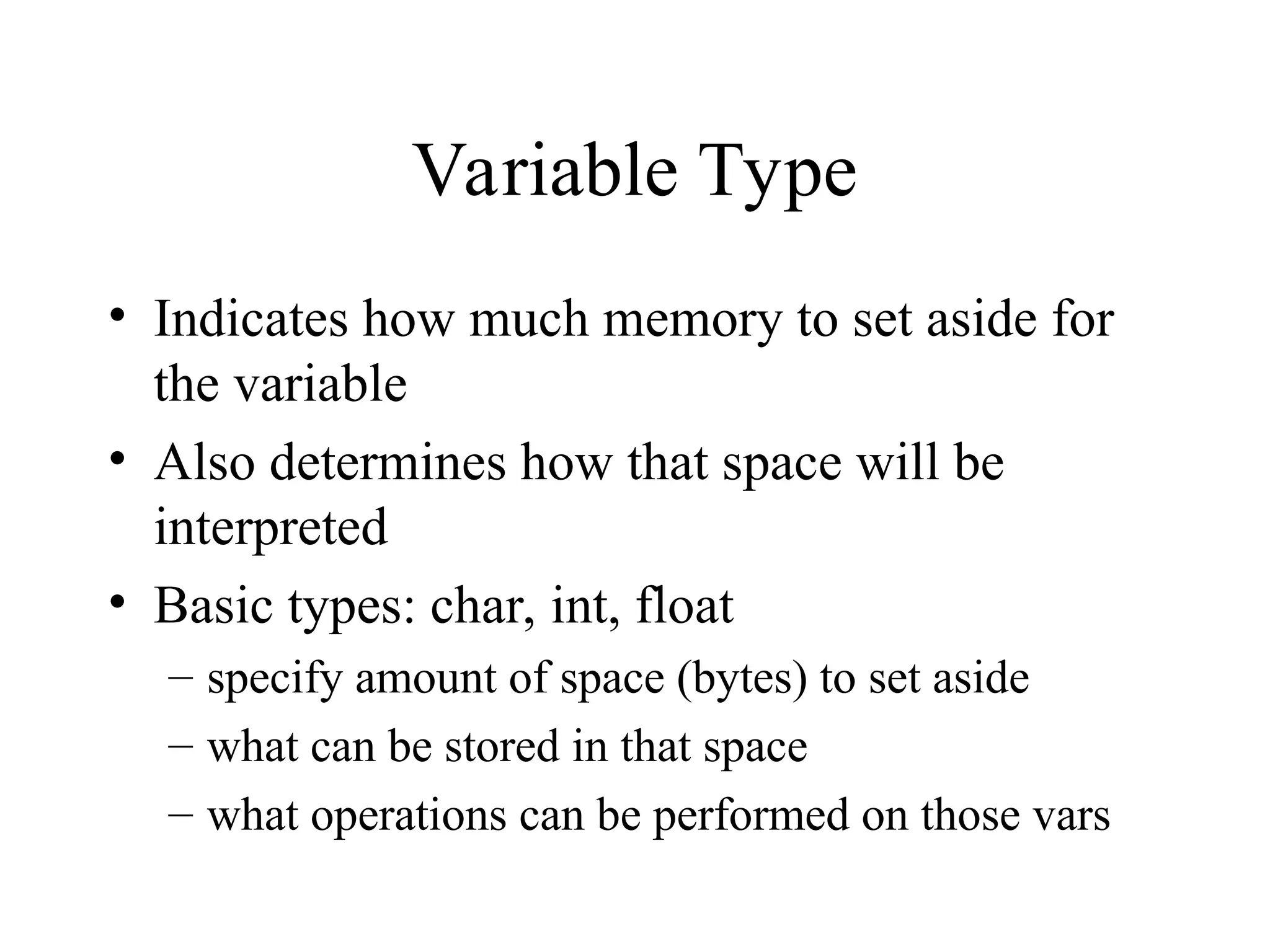 Variable Type • Indicates how much memory to set aside for the variable • Also determines how that space will be interpreted • Basic types: char, int, float – specify amount of space (bytes) to set aside – what can be stored in that space – what operations can be performed on those vars 
