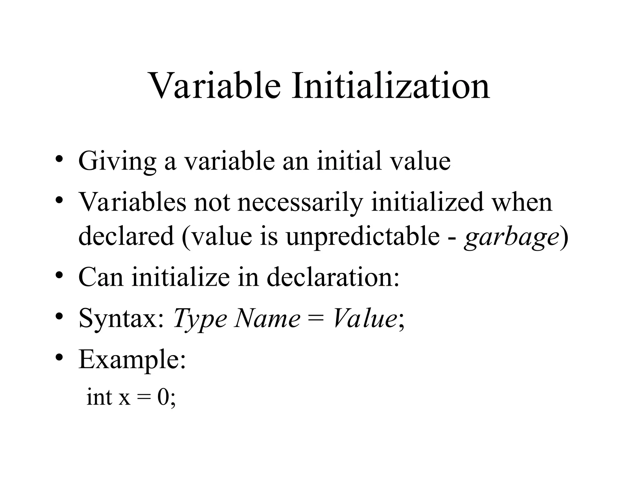 Variable Initialization • Giving a variable an initial value • Variables not necessarily initialized when declared (value is unpredictable - garbage) • Can initialize in declaration: • Syntax: Type Name = Value; • Example: int x = 0; 