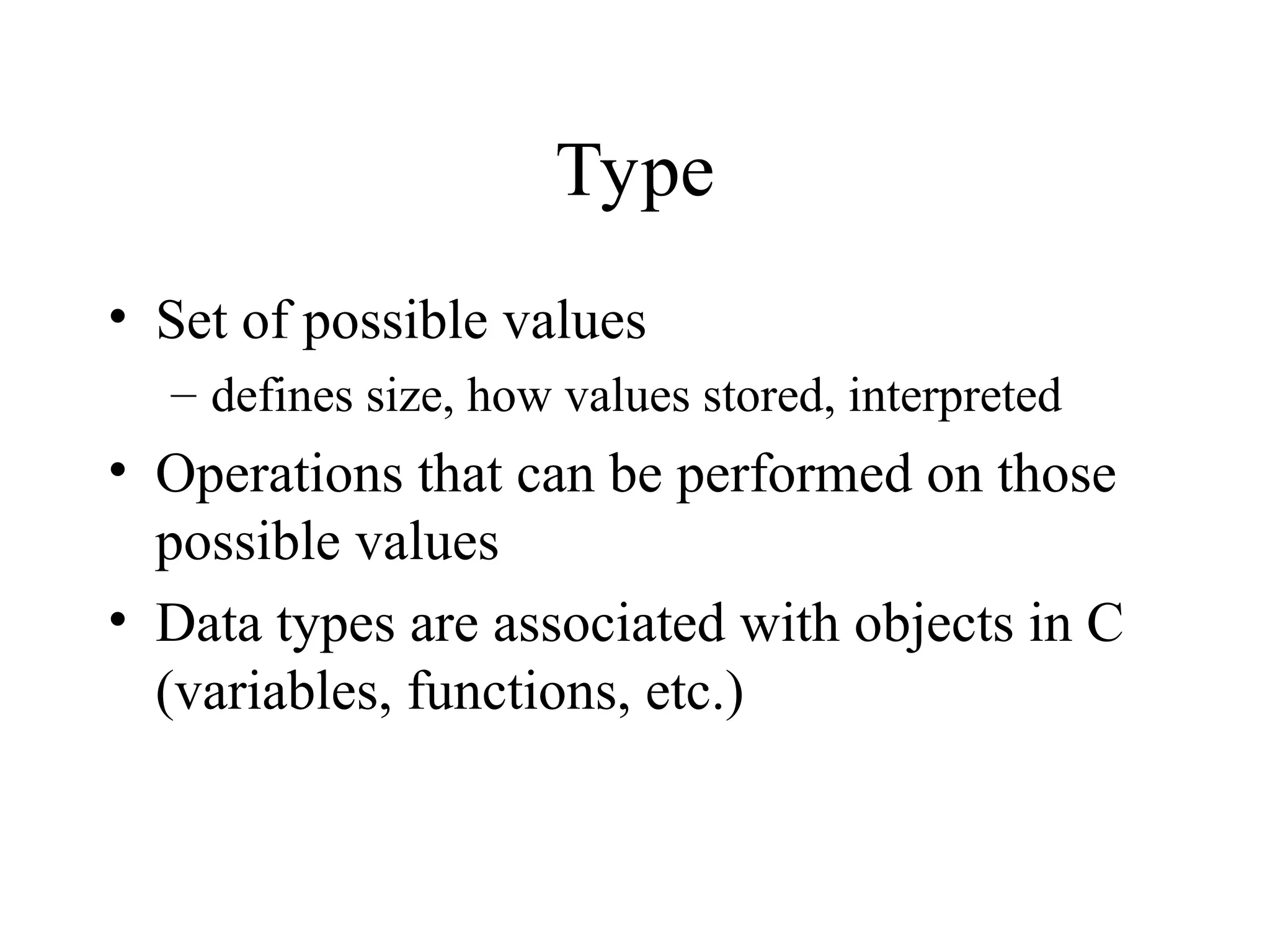 Type • Set of possible values – defines size, how values stored, interpreted • Operations that can be performed on those possible values • Data types are associated with objects in C (variables, functions, etc.) 