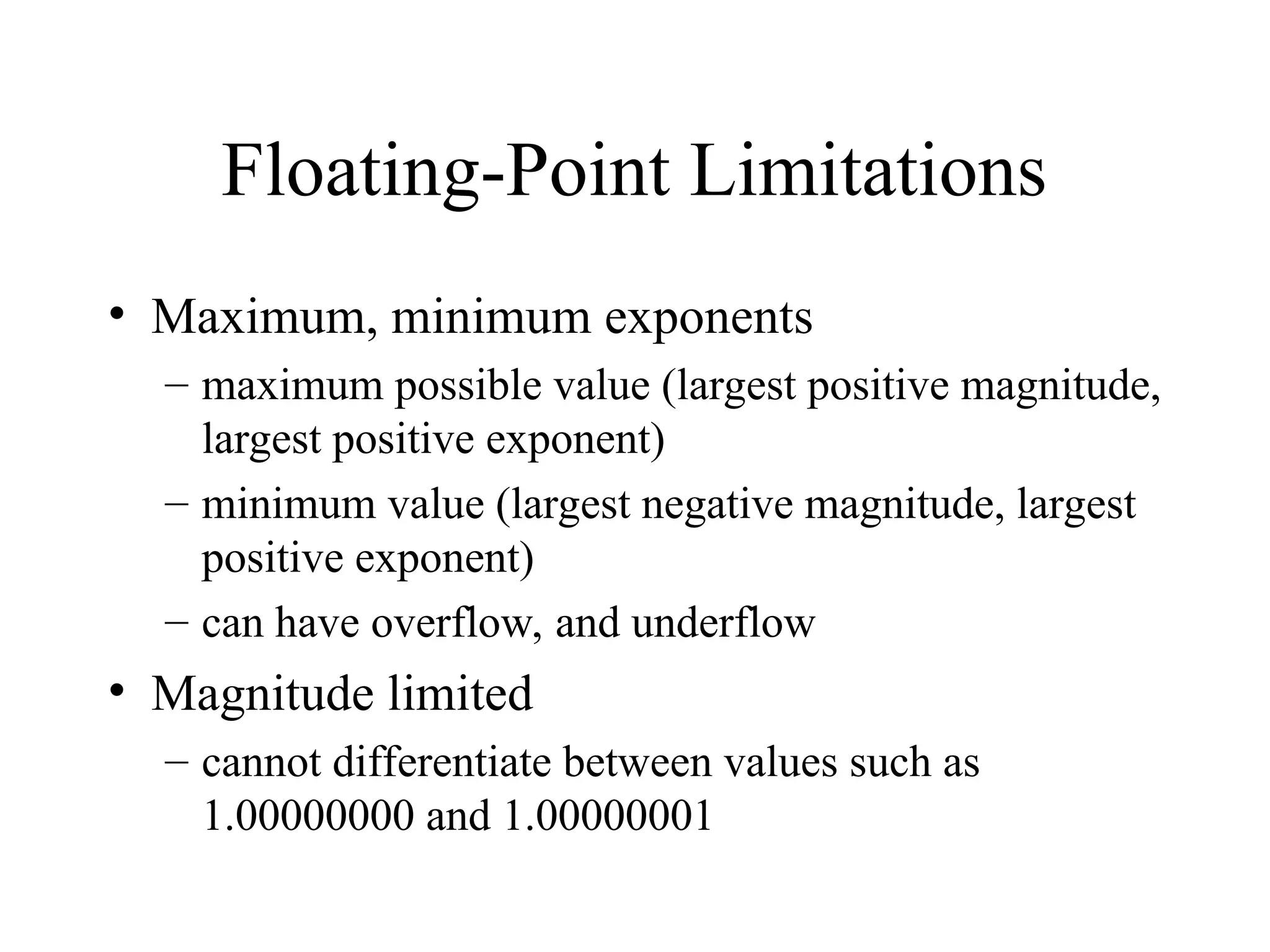 Floating-Point Limitations • Maximum, minimum exponents – maximum possible value (largest positive magnitude, largest positive exponent) – minimum value (largest negative magnitude, largest positive exponent) – can have overflow, and underflow • Magnitude limited – cannot differentiate between values such as 1.00000000 and 1.00000001 