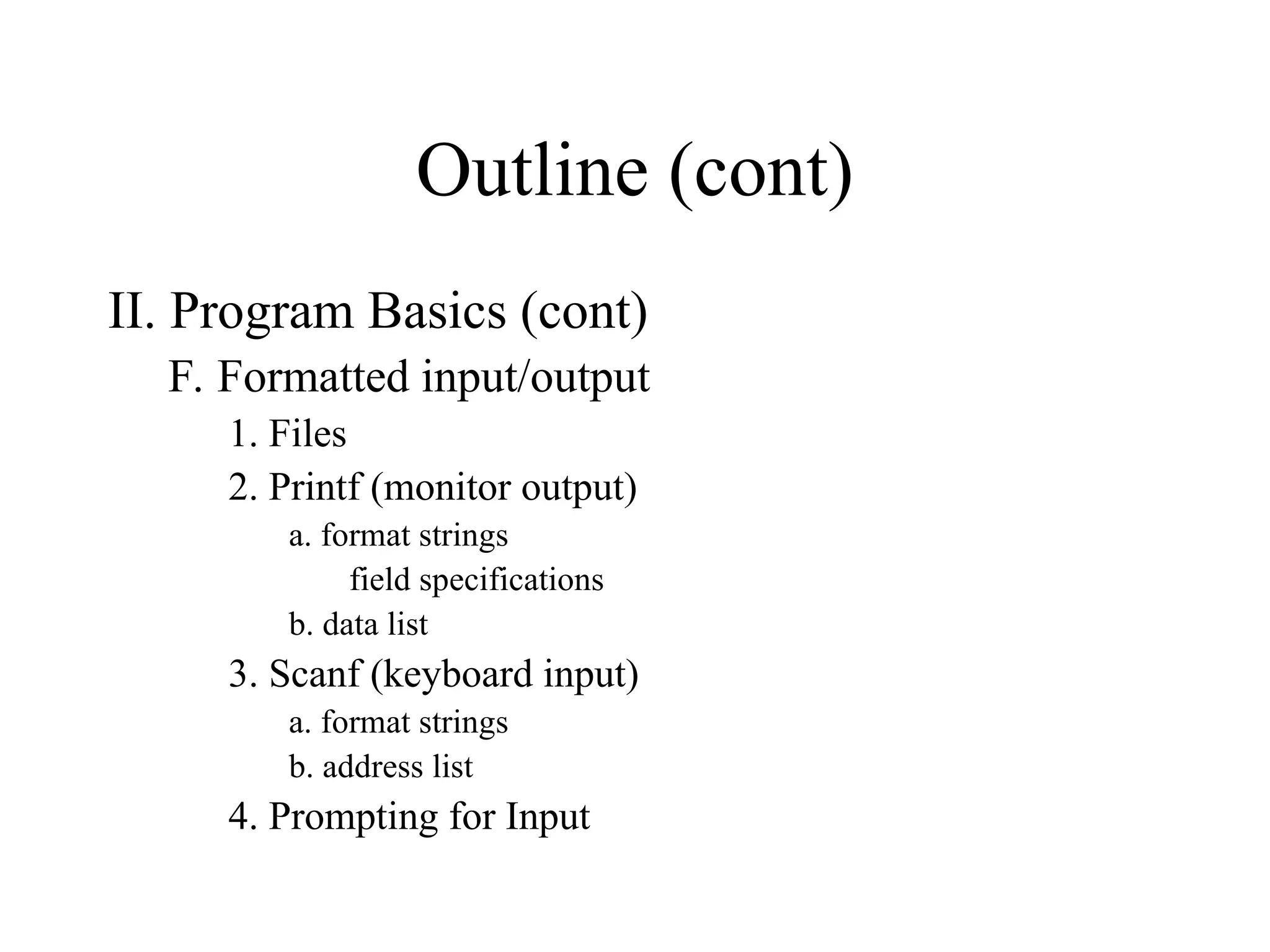 Outline (cont) II. Program Basics (cont) F. Formatted input/output 1. Files 2. Printf (monitor output) a. format strings field specifications b. data list 3. Scanf (keyboard input) a. format strings b. address list 4. Prompting for Input 