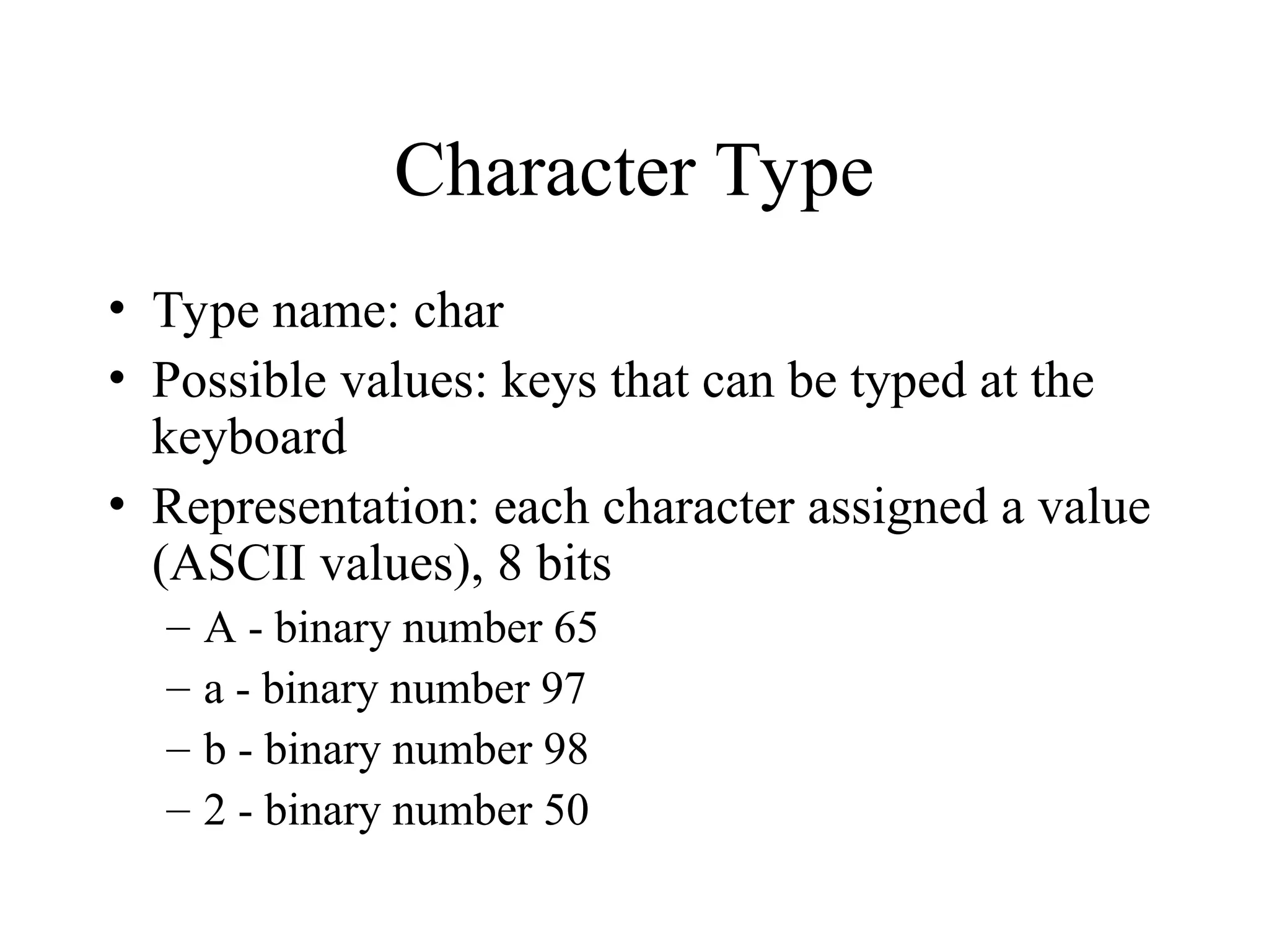 Character Type • Type name: char • Possible values: keys that can be typed at the keyboard • Representation: each character assigned a value (ASCII values), 8 bits – A - binary number 65 – a - binary number 97 – b - binary number 98 – 2 - binary number 50 