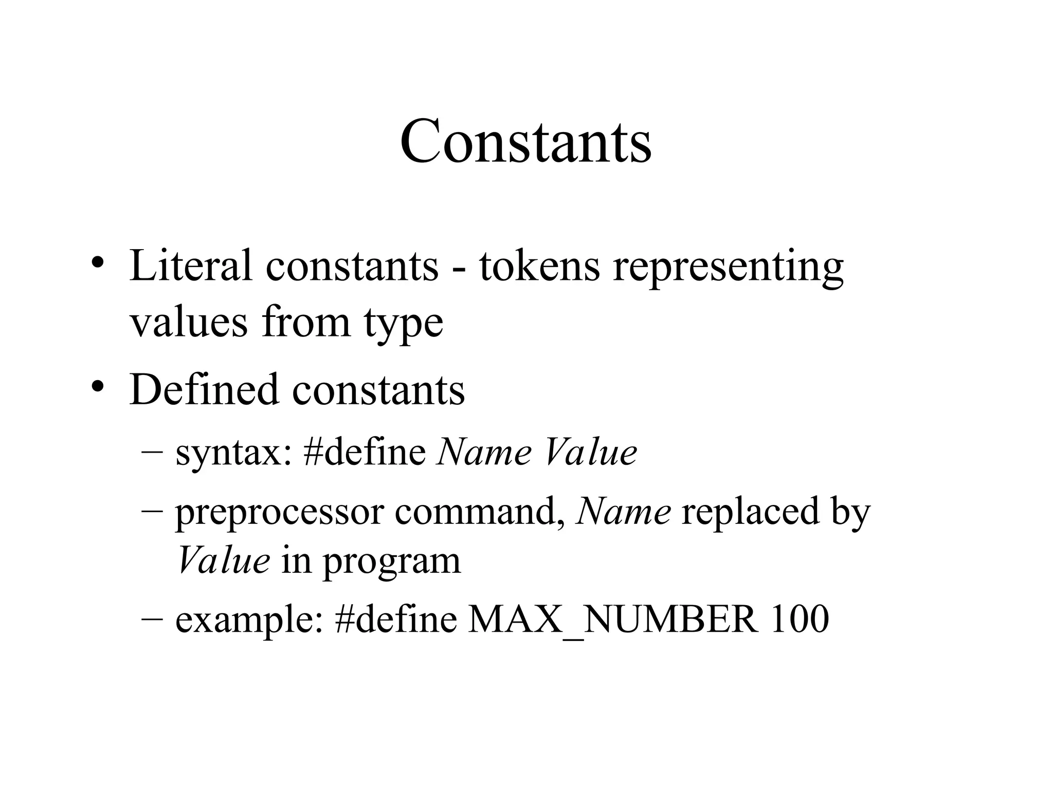 Constants • Literal constants - tokens representing values from type • Defined constants – syntax: #define Name Value – preprocessor command, Name replaced by Value in program – example: #define MAX_NUMBER 100 