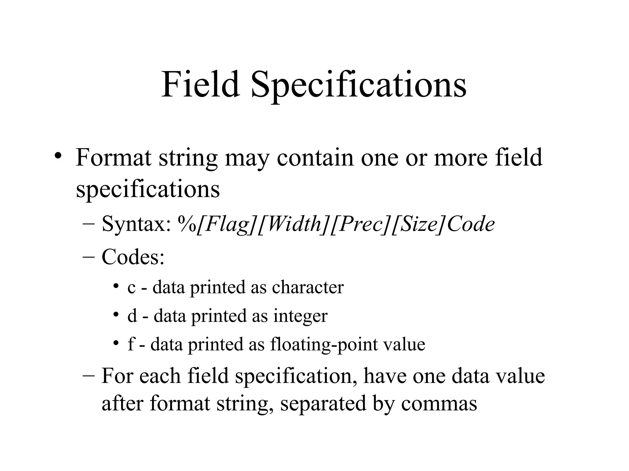 Field Specifications • Format string may contain one or more field specifications – Syntax: %[Flag][Width][Prec][Size]Code – Codes: • c - data printed as character • d - data printed as integer • f - data printed as floating-point value – For each field specification, have one data value after format string, separated by commas 