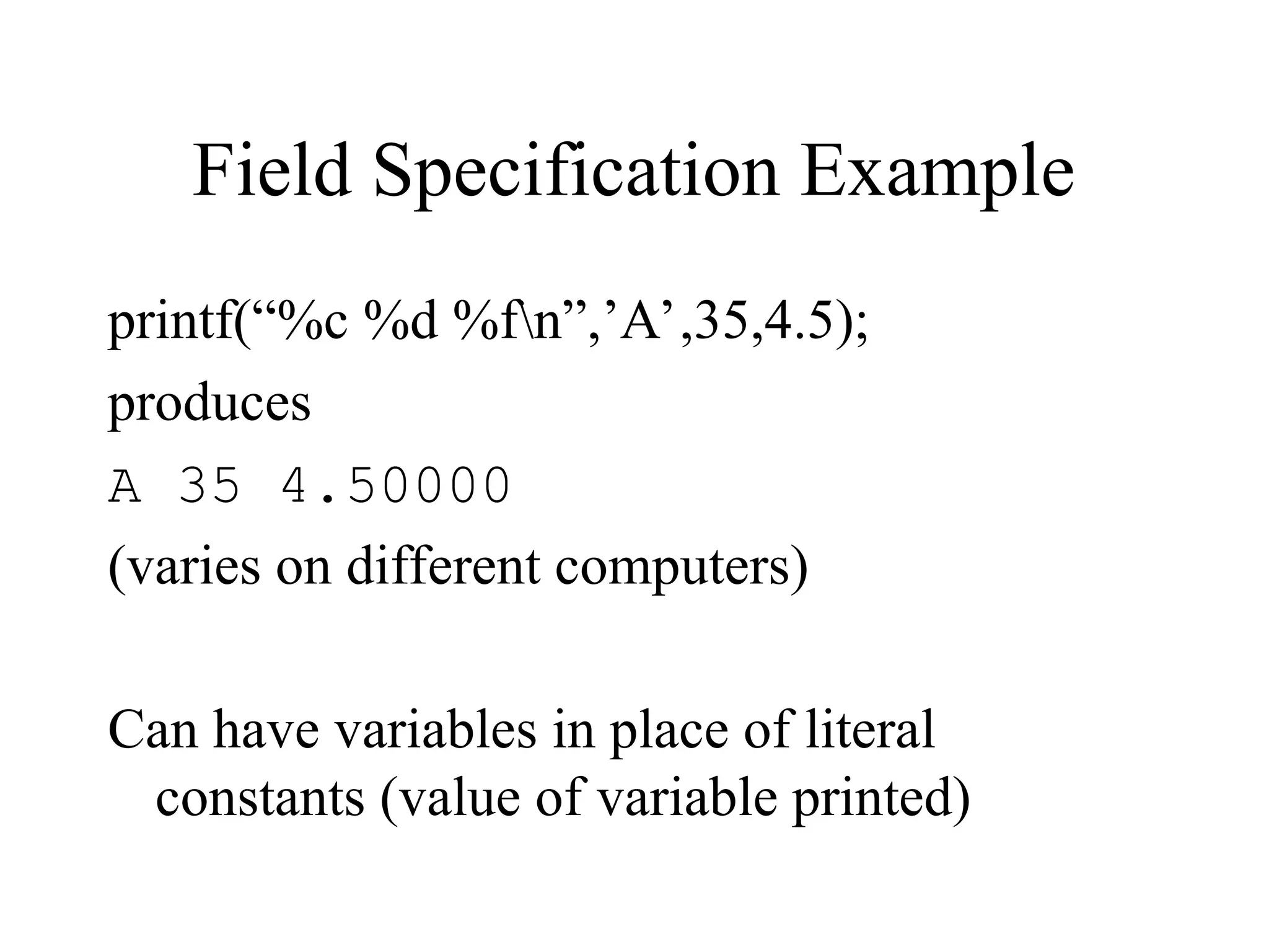 Field Specification Example printf(“%c %d %fn”,’A’,35,4.5); produces A 35 4.50000 (varies on different computers) Can have variables in place of literal constants (value of variable printed) 