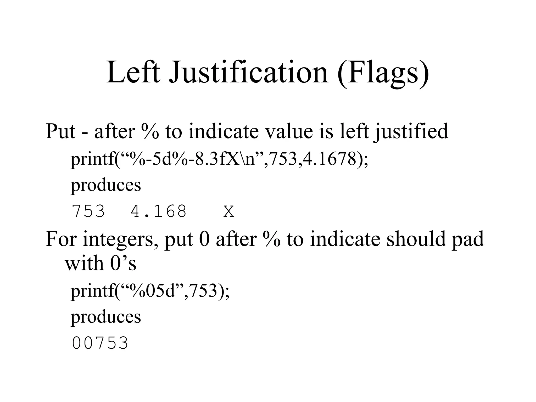 Left Justification (Flags) Put - after % to indicate value is left justified printf(“%-5d%-8.3fXn”,753,4.1678); produces 753 4.168 X For integers, put 0 after % to indicate should pad with 0’s printf(“%05d”,753); produces 00753 