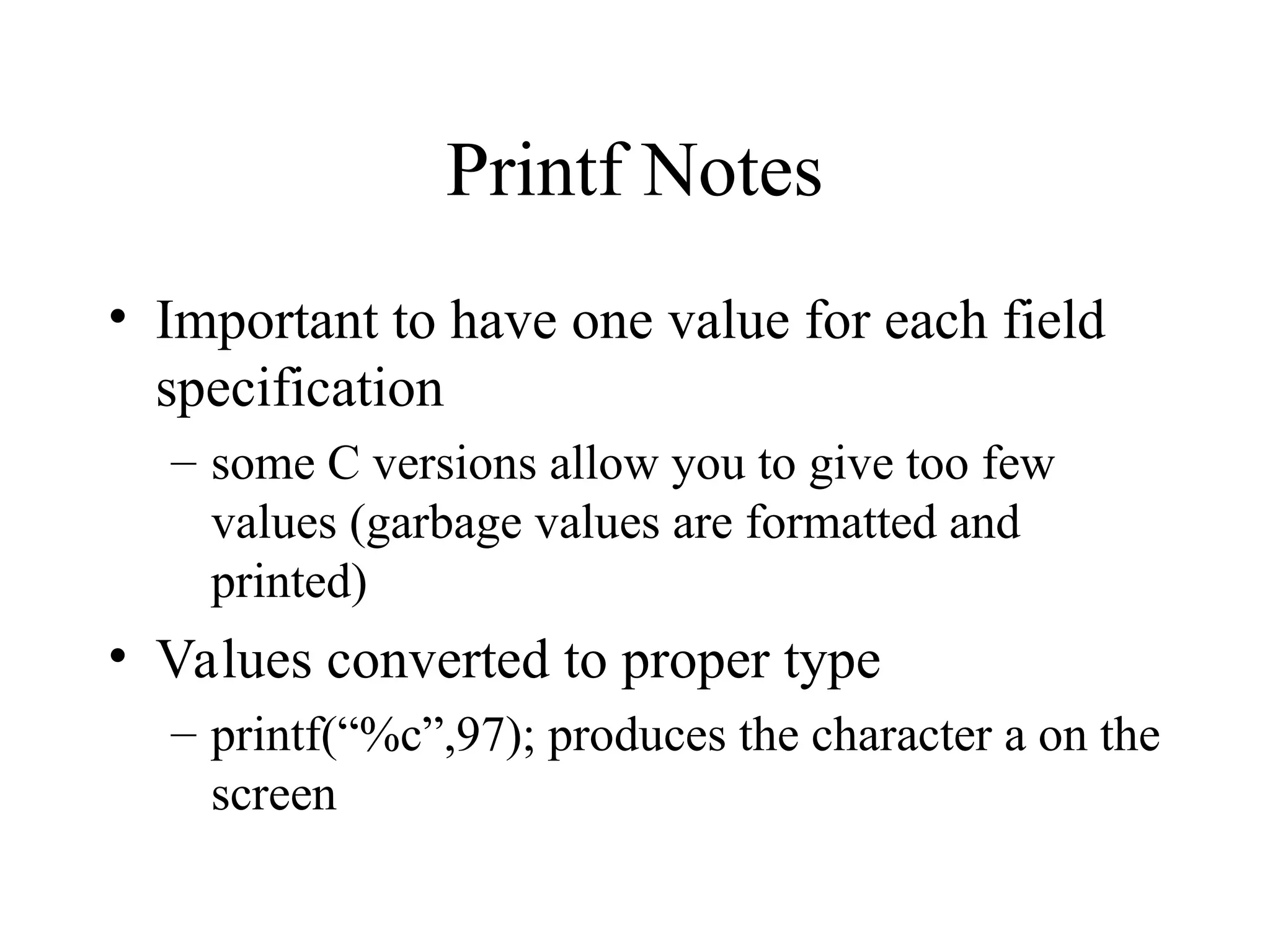 Printf Notes • Important to have one value for each field specification – some C versions allow you to give too few values (garbage values are formatted and printed) • Values converted to proper type – printf(“%c”,97); produces the character a on the screen 